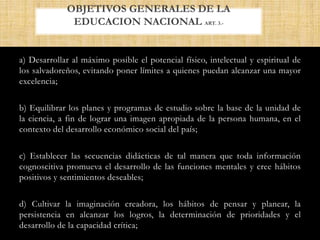 a) Desarrollar al máximo posible el potencial físico, intelectual y espiritual de
los salvadoreños, evitando poner límites a quienes puedan alcanzar una mayor
excelencia;
b) Equilibrar los planes y programas de estudio sobre la base de la unidad de
la ciencia, a fin de lograr una imagen apropiada de la persona humana, en el
contexto del desarrollo económico social del país;
c) Establecer las secuencias didácticas de tal manera que toda información
cognoscitiva promueva el desarrollo de las funciones mentales y cree hábitos
positivos y sentimientos deseables;
d) Cultivar la imaginación creadora, los hábitos de pensar y planear, la
persistencia en alcanzar los logros, la determinación de prioridades y el
desarrollo de la capacidad crítica;
OBJETIVOS GENERALES DE LA
EDUCACION NACIONAL ART. 3.-
 