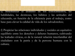 e) Sistematizar el dominio de los conocimientos, las
habilidades, las destrezas, los hábitos y las actitudes del
educando, en función de la eficiencia para el trabajo, como
base para elevar la calidad de vida de los salvadoreños;
f) Propiciar las relaciones individuales y sociales en equitativo
equilibrio entre los derechos y deberes humanos, cultivando
las lealtades cívicas, es de la natural relación interfamiliar del
ciudadano con la patria y de la persona humana con la
cultura;
 