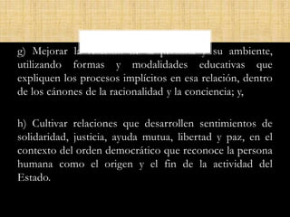 g) Mejorar la relación de la persona y su ambiente,
utilizando formas y modalidades educativas que
expliquen los procesos implícitos en esa relación, dentro
de los cánones de la racionalidad y la conciencia; y,
h) Cultivar relaciones que desarrollen sentimientos de
solidaridad, justicia, ayuda mutua, libertad y paz, en el
contexto del orden democrático que reconoce la persona
humana como el origen y el fin de la actividad del
Estado.
 