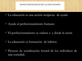  La educación es una acción recíproca de ayuda
 Ayuda al perfeccionamiento humano
 El perfeccionamiento se ordena a y desde la razón
 La educación es formación de hábitos
 Proceso de socialización formal de los individuos de
una sociedad.
NOTAS ESENCIALES DE LA EDUCACIÓN
 
