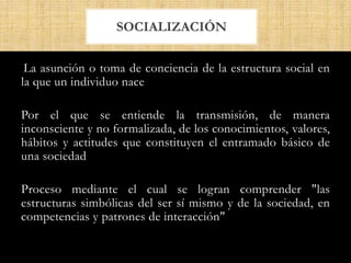 La asunción o toma de conciencia de la estructura social en
la que un individuo nace
Por el que se entiende la transmisión, de manera
inconsciente y no formalizada, de los conocimientos, valores,
hábitos y actitudes que constituyen el entramado básico de
una sociedad
Proceso mediante el cual se logran comprender "las
estructuras simbólicas del ser sí mismo y de la sociedad, en
competencias y patrones de interacción"
SOCIALIZACIÓN
 