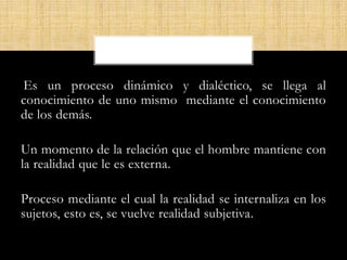 Es un proceso dinámico y dialéctico, se llega al
conocimiento de uno mismo mediante el conocimiento
de los demás.
Un momento de la relación que el hombre mantiene con
la realidad que le es externa.
Proceso mediante el cual la realidad se internaliza en los
sujetos, esto es, se vuelve realidad subjetiva.
 