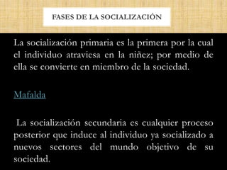 La socialización primaria es la primera por la cual
el individuo atraviesa en la niñez; por medio de
ella se convierte en miembro de la sociedad.
Mafalda
La socialización secundaria es cualquier proceso
posterior que induce al individuo ya socializado a
nuevos sectores del mundo objetivo de su
sociedad.
FASES DE LA SOCIALIZACIÓN
 