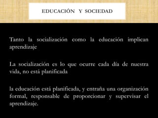Tanto la socialización como la educación implican
aprendizaje
La socialización es lo que ocurre cada día de nuestra
vida, no está planificada
la educación está planificada, y entraña una organización
formal, responsable de proporcionar y supervisar el
aprendizaje.
EDUCACIÓN Y SOCIEDAD
 