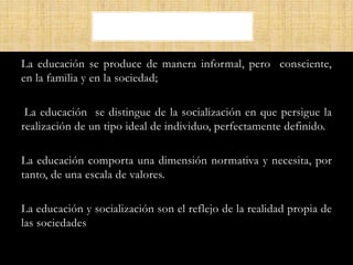 La educación se produce de manera informal, pero consciente,
en la familia y en la sociedad;
La educación se distingue de la socialización en que persigue la
realización de un tipo ideal de individuo, perfectamente definido.
La educación comporta una dimensión normativa y necesita, por
tanto, de una escala de valores.
La educación y socialización son el reflejo de la realidad propia de
las sociedades
 