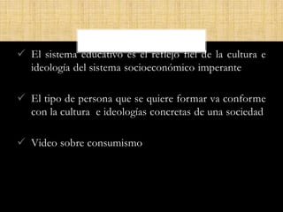  El sistema educativo es el reflejo fiel de la cultura e
ideología del sistema socioeconómico imperante
 El tipo de persona que se quiere formar va conforme
con la cultura e ideologías concretas de una sociedad
 Video sobre consumismo
 