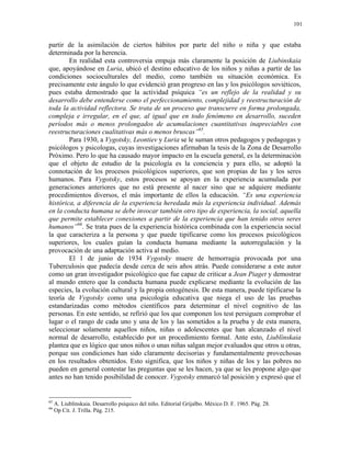 101


partir de la asimilación de ciertos hábitos por parte del niño o niña y que estaba
determinada por la herencia.
        En realidad esta controversia empuja más claramente la posición de Liubinskaia
que, apoyándose en Luria, ubicó el destino educativo de los niños y niñas a partir de las
condiciones socioculturales del medio, como también su situación económica. Es
precisamente este ángulo lo que evidenció gran progreso en las y los psicólogos soviéticos,
pues estaba demostrado que la actividad psíquica “es un reflejo de la realidad y su
desarrollo debe entenderse como el perfeccionamiento, complejidad y reestructuración de
toda la actividad reflectora. Se trata de un proceso que transcurre en forma prolongada,
compleja e irregular, en el que, al igual que en todo fenómeno en desarrollo, suceden
períodos más o menos prolongados de acumulaciones cuantitativas inapreciables con
reestructuraciones cualitativas más o menos bruscas”65.
        Para 1930, a Vygotsky, Leontiev y Luria se le suman otros pedagogos y pedagogas y
psicólogos y psicologas, cuyas investigaciones afirmaban la tesis de la Zona de Desarrollo
Próximo. Pero lo que ha causado mayor impacto en la escuela general, es la determinación
que el objeto de estudio de la psicología es la conciencia y para ello, se adoptó la
connotación de los procesos psicológicos superiores, que son propias de las y los seres
humanos. Para Vygotsky, estos procesos se apoyan en la experiencia acumulada por
generaciones anteriores que no está presente al nacer sino que se adquiere mediante
procedimientos diversos, el más importante de ellos la educación. “Es una experiencia
histórica, a diferencia de la experiencia heredada más la experiencia individual. Además
en la conducta humana se debe invocar también otro tipo de experiencia, la social, aquella
que permite establecer conexiones a partir de la experiencia que han tenido otros seres
humanos”66. Se trata pues de la experiencia histórica combinada con la experiencia social
la que caracteriza a la persona y que puede tipificarse como los procesos psicológicos
superiores, los cuales guían la conducta humana mediante la autorregulación y la
provocación de una adaptación activa al medio.
        El 1 de junio de 1934 Vygotsky muere de hemorragia provocada por una
Tuberculosis que padecía desde cerca de seis años atrás. Puede considerarse a este autor
como un gran investigador psicológico que fue capaz de criticar a Jean Piaget y demostrar
al mundo entero que la conducta humana puede explicarse mediante la evolución de las
especies, la evolución cultural y la propia ontogénesis. De esta manera, puede tipificarse la
teoría de Vygotsky como una psicología educativa que niega el uso de las pruebas
estandarizadas como métodos científicos para determinar el nivel cognitivo de las
personas. En este sentido, se refirió que los que componen los test persiguen comprobar el
lugar o el rango de cada uno y una de los y las sometidos a la prueba y de esta manera,
seleccionar solamente aquellos niños, niñas o adolescentes que han alcanzado el nivel
normal de desarrollo, establecido por un procedimiento formal. Ante esto, Liublínskaia
plantea que es lógico que unos niños o unas niñas salgan mejor evaluados que otros u otras,
porque sus condiciones han sido claramente decisorias y fundamentalmente provechosas
en los resultados obtenidos. Esto significa, que los niños y niñas de los y las pobres no
pueden en general contestar las preguntas que se les hacen, ya que se les propone algo que
antes no han tenido posibilidad de conocer. Vygotsky enmarcó tal posición y expresó que el


65
     A. Liublínskaia. Desarrollo psíquico del niño. Editorial Grijalbo. México D. F. 1965. Pág. 28.
66
     Op Cit. J. Trilla. Pág. 215.
 