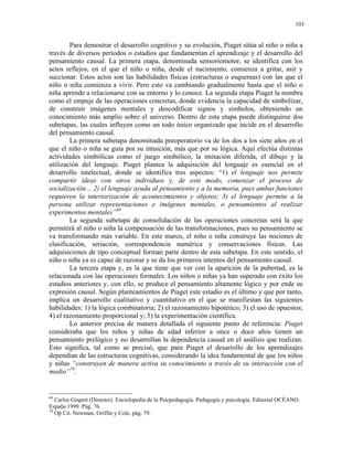 103


        Para demostrar el desarrollo cognitivo y su evolución, Piaget sitúa al niño o niña a
través de diversos períodos o estadios que fundamentan el aprendizaje y el desarrollo del
pensamiento causal. La primera etapa, denominada sensoriomotor, se identifica con los
actos reflejos, en el que el niño o niña, desde el nacimiento, comienza a gritar, asir y
succionar. Estos actos son las habilidades físicas (estructuras o esquemas) con las que el
niño o niña comienza a vivir. Pero esto va cambiando gradualmente hasta que el niño o
niña aprende a relacionarse con su entorno y lo conoce. La segunda etapa Piaget la nombra
como el empuje de las operaciones concretas, donde evidencia la capacidad de simbolizar,
de construir imágenes mentales y descodificar signos y símbolos, obteniendo un
conocimiento más amplio sobre el universo. Dentro de esta etapa puede distinguirse dos
subetapas, las cuales influyen como un todo único organizado que incide en el desarrollo
del pensamiento causal.
        La primera subetapa denominada preoperatorio va de los dos a los siete años en el
que el niño o niña se guía por su intuición, más que por su lógica. Aquí efectúa distintas
actividades simbólicas como el juego simbólico, la imitación diferida, el dibujo y la
utilización del lenguaje. Piaget plantea la adquisición del lenguaje es esencial en el
desarrollo intelectual, donde se identifica tres aspectos: “1) el lenguaje nos permite
compartir ideas con otros individuos y, de este modo, comenzar el proceso de
socialización… 2) el lenguaje ayuda al pensamiento y a la memoria, pues ambas funciones
requieren la interiorización de acontecimientos y objetos; 3) el lenguaje permite a la
persona utilizar representaciones e imágenes mentales, o pensamientos al realizar
experimentos mentales”69.
        La segunda subetapa de consolidación de las operaciones concretas será la que
permitirá al niño o niña la compensación de las transformaciones, pues su pensamiento se
va transformando más variable. En este marco, el niño o niña construye las nociones de
clasificación, seriación, correspondencia numérica y conservaciones físicas. Las
adquisiciones de tipo conceptual forman parte dentro de esta subetapa. En este sentido, el
niño o niña ya es capaz de razonar y se da los primeros intentos del pensamiento causal.
        La tercera etapa y, es la que tiene que ver con la aparición de la pubertad, es la
relacionada con las operaciones formales. Los niños o niñas ya han superado con éxito los
estadios anteriores y, con ello, se produce el pensamiento altamente lógico y por ende su
expresión causal. Según planteamientos de Piaget este estadio es el último y que por tanto,
implica un desarrollo cualitativo y cuantitativo en el que se manifiestan las siguientes
habilidades: 1) la lógica combinatoria; 2) el razonamiento hipotético; 3) el uso de opuestos;
4) el razonamiento proporcional y; 5) la experimentación científica.
        Lo anterior precisa de manera detallada el siguiente punto de referencia: Piaget
consideraba que los niños y niñas de edad inferior a once o doce años tienen un
pensamiento prelógico y no desarrollan la dependencia causal en el análisis que realizan.
Esto significa, tal como se precisó, que para Piaget el desarrollo de los aprendizajes
dependían de las estructuras cognitivas, considerando la idea fundamental de que los niños
y niñas “construyen de manera activa su conocimiento a través de su interacción con el
medio”70.


69
   Carlos Gispert (Director). Enciclopedia de la Psicpedagogía. Pedagogía y psicología. Editorial OCÉANO.
España 1999. Pág. 76.
70
   Op Cit. Newman, Griffin y Cole, pág. 79.
 