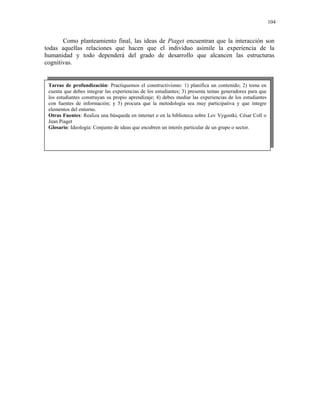104


       Como planteamiento final, las ideas de Piaget encuentran que la interacción son
todas aquellas relaciones que hacen que el individuo asimile la experiencia de la
humanidad y todo dependerá del grado de desarrollo que alcancen las estructuras
cognitivas.


 Tareas de profundización: Practiquemos el constructivismo: 1) planifica un contenido; 2) toma en
 cuenta que debes integrar las experiencias de los estudiantes; 3) presenta temas generadores para que
 los estudiantes construyan su propio aprendizaje; 4) debes mediar las experiencias de los estudiantes
 con fuentes de información; y 5) procura que la metodología sea muy participativa y que integre
 elementos del entorno.
 Otras Fuentes: Realiza una búsqueda en internet o en la biblioteca sobre Lev Vygostki, César Coll o
 Jean Piaget
 Glosario: Ideología: Conjunto de ideas que encubren un interés particular de un grupo o sector.
 