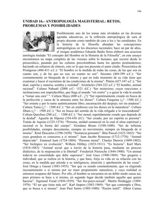 106


UNIDAD 16.- ANTROPOLOGÍA MAGISTERIAL: RETOS,
PROBLEMAS Y POSIBILIDADES
                            Posiblemente uno de los temas más olvidados en las diversas
                            agendas educativas, es la reflexión antropológica de cara al
                            propio docente como también de cara a los y las estudiantes. En
                            la historia de la filosofía abundan las concepciones
                            antropológicas en los discursos racionales; hace un par de años,
                            el insigne académico Eduardo Badía Serra elaboró una acuciosa
antología titulada “El concepto del Hombre en la Historia de la Filosofía”, en este ensayo
encontramos un mapa completo de las visiones sobre lo humano, que recorre desde lo
presocrático, pasando por las culturas precolombinas hasta los aportes postmodernos;
haciendo un esfuerzo de síntesis, esto es lo que nos presenta el autor citado: Presocrática de
Protágoras (486-411 a.C.): “El hombre es la medida de todas las cosas, de las que son en
cuanto son, y de las que no son, en cuanto no son”. Sócrates (469-399 a.C.): “Ser
constantemente en búsqueda de sí mismo y que en todo momento de su vida tiene que
examinar y hacer el escrutinio de las condiciones de la misma”. Platón (427-347 a.C.); “Ser
dual, espíritu y materia, sombra y realidad”. Aristóteles (384-322 a.C.) “El hombre, animal
racional”. Cultura Nahuatl (2000 a.C- 1521 d.C.) “Ser misterioso, cuyas reacciones e
inclinaciones son impredecibles, que llega al mundo “sin rostro” y a quien la vida le enseña
a “tomar una cara” “. Cultura Maya (600 a.C. ¿?) “Ser repentinamente creado en busca de
la perfección y causa de la armonía entre los dioses”. Cultura Fueguina (¿? –1500 d.C.)
“Ser errante y por lo tanto auténticamente libre; encarnación del despojo; ser sin ataduras”.
Cultura Taína (¿? – 1500 d.C.): “Ser en simbiosis con los dioses en la naturaleza”. Cultura
Jíbara (¿? – 1500 d.C.): “Ser en busca del sentido de la vida religado a lo trascendental”.
Cultura Quechua (200 a.C. – 1500 d.C.): “Ser moral, repetidamente creado que depende de
la deidad”. Agustín de Hipona (354-430 d.C): “Ser creado, por ser espíritu es persona”.
Tomás de Aquino (1225-1274): “Persona, unidad sustancial en la cual el alma espiritual y
racional es la forma del cuerpo”. Giordano Bruno (1548-1600): “Ser de infinitas
posibilidades, siempre descontento, siempre en movimiento, siempre en búsqueda de sí
mismo”. René Descartes (1596-1650): “Sustancia pensante”. Blas Pascal (1623-1662): “Ser
cuya grandeza es conocerse a sí mismo”. Juan Jacobo Rousseau (1712-1778): “Animal
depravado”. Emanuel kant (1724-1804): “Persona moral”. Charles Darwin (1809-1882):
“Ser biológico en evolución”. Wilhem Dilthey (1833-1911): “Es historia”. Karl Marx
(1818-1883): “Animal social que a través de la historia pasa, mediante un proceso
dialéctico, de la enajenación a la libertad”. Friederich Nietzsche (1844-1900): “Un animal
todavía no consolidado que debe superarse”. José Gaos (1900-1969): “Ser gregario e
individual, que se realiza en la historia, y que hace, forja su vida en su relación con las
cosas, en la medida que atiende a su inteligencia, intuición y aprehensión de las cosas”.
José Ortega y Gasset (1883-1955): “Ser que va siendo constantemente, que va eligiendo
incesantemente a sí mismo por no tener propiamente naturaleza, y cuya realidad es
entonces ocuparse del futuro. Por ello, el hombre se encuentra en un doble modo causa sui,
pues primero se hace a sí mismo, en segundo lugar decide también aquello que quiere
hacerse”. Sigmund Freud (1856-1939): “Ser bio-psico-sexual”. Martín Heidegger (1889-
1976): “El ser que tiene más ser”. Karl Jaspers (1883-1969): “Ser que contempla a Dios,
que se busca a sí mismo”. Jean Paul Sartre (1905-1980): “Pasión inútil”. Albert Camus
 