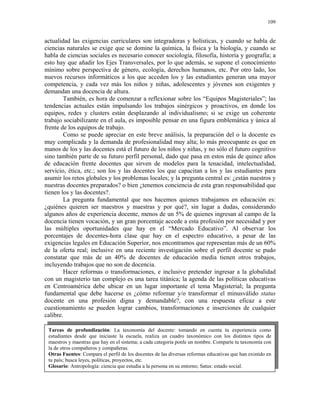 109


actualidad las exigencias curriculares son integradoras y holísticas, y cuando se habla de
ciencias naturales se exige que se domine la química, la física y la biología, y cuando se
habla de ciencias sociales es necesario conocer sociología, filosofía, historia y geografía; a
esto hay que añadir los Ejes Transversales, por lo que además, se supone el conocimiento
mínimo sobre perspectiva de género, ecología, derechos humanos, etc. Por otro lado, los
nuevos recursos informáticos a los que acceden los y las estudiantes generan una mayor
competencia, y cada vez más los niños y niñas, adolescentes y jóvenes son exigentes y
demandan una docencia de altura.
        También, es hora de comenzar a reflexionar sobre los “Equipos Magisteriales”; las
tendencias actuales están impulsando los trabajos sinérgicos y proactivos, en donde los
equipos, redes y clusters están desplazando al individualismo; si se exige un coherente
trabajo sociabilizante en el aula, es imposible pensar en una figura emblemática y única al
frente de los equipos de trabajo.
        Como se puede apreciar en este breve análisis, la preparación del o la docente es
muy complicada y la demanda de profesionalidad muy alta; lo más preocupante es que en
manos de los y las docentes está el futuro de los niños y niñas, y no sólo el futuro cognitivo
sino también parte de su futuro perfil personal, dado que pasa en estos más de quince años
de educación frente docentes que sirven de modelos para la tenacidad, intelectualidad,
servicio, ética, etc.; son los y las docentes los que capacitan a los y las estudiantes para
asumir los retos globales y los problemas locales; y la pregunta central es: ¿están nuestros y
nuestras docentes preparados? o bien ¿tenemos conciencia de esta gran responsabilidad que
tienen los y las docentes?.
        La pregunta fundamental que nos hacemos quienes trabajamos en educación es:
¿quiénes quieren ser maestros y maestras y por qué?, sin lugar a dudas, considerando
algunos años de experiencia docente, menos de un 5% de quienes ingresan al campo de la
docencia tienen vocación, y un gran porcentaje accede a esta profesión por necesidad y por
las múltiples oportunidades que hay en el “Mercado Educativo”. Al observar los
porcentajes de docentes-hora clase que hay en el espectro educativo, a pesar de las
exigencias legales en Educación Superior, nos encontramos que representan más de un 60%
de la oferta real; inclusive en una reciente investigación sobre el perfil docente se pudo
constatar que más de un 40% de docentes de educación media tienen otros trabajos,
incluyendo trabajos que no son de docencia.
        Hacer reformas o transformaciones, e inclusive pretender ingresar a la globalidad
con un magisterio tan complejo es una tarea titánica; la agenda de las políticas educativas
en Centroamérica debe ubicar en un lugar importante el tema Magisterial; la pregunta
fundamental que debe hacerse es ¿cómo reformar y/o transformar el minusválido status
docente en una profesión digna y demandable?, con una respuesta eficaz a este
cuestionamiento se pueden lograr cambios, transformaciones e inserciones de cualquier
calibre.

 Tareas de profundización: La taxonomía del docente: tomando en cuenta tu experiencia como
 estudiantes desde que iniciaste la escuela, realiza un cuadro taxonómico con los distintos tipos de
 maestros y maestras que hay en el sistema; a cada categoría ponle un nombre. Comparte tu taxonomía con
 la de otros compañeros y compañeras.
 Otras Fuentes: Compara el perfil de los docentes de las diversas reformas educativas que han existido en
 tu país; busca leyes, políticas, proyectos, etc.
 Glosario: Antropología: ciencia que estudia a la persona en su entorno; Satus: estado social.
 