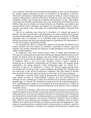 11


en su evolución, la filosofía se ha ido tornando más compleja, es decir con más disciplinas;
por ejemplo, algunos especialistas dividen a la filosofía en dos disciplinas: a) Teóricas:
Teoría del conocimiento o Epistemología, que estudia los modos de conocer; Lógica, que
estudia el ordenamiento y estructura de las ideas. B) Prácticas: Ética, que estudia sobre las
costumbres; Estética, que se ocupa de la reflexión sobre la belleza y el arte. Aquí también
se incluyen otras filosofías especializadas, tales como: del Derecho, de la Educación y de la
Política. Otras áreas de estudio en el campo filosófico son: Metafísica, que estudia lo que
está más allá de lo físico; Ontología, que estudia al ser; Axiología, que estudia los valores;
Teodicea, que estudia a dios; otras ramas son, la antropología filosófica, la filosofía de la
historia, etc.
     Uno de los problemas más críticos de la actualidad es la relación que guarda la
filosofía con otras áreas del saber, específicamente en el campo científico; por lo general
las ciencias demostrables han manejado un doble reduccionismo con relación a la filosofía;
reduciendo todo a lo funcional y a lo verificable; desde esta perspectiva, la filosofía
defiende una postura más crítica que pretende superar las apariencias de lo demostrable, ir
más allá de lo material, inquiriendo la realidad.
     Los neopositivistas Russell y Wittgenstein, parten de un principio de relación con la
ciencia, haciendo una crítica radical a la metafísica y realizando un análisis lógico del
lenguaje; esta corriente neopositivista disminuye el papel protagónico de la filosofía, y la
reduce a simple lingüística.
     En respuestas a ésta teoría, Rudolf Carnap critica el tratado lógico-filosófico de
Wittengenstein, planteando una ciencia más unificada que abarque todas las ciencias con un
método del análisis lógico del lenguaje; esta teoría también reduce a la filosofía a la
lingüística con un poco más de amplitud. Carnap, junto a Russell y Wittgenstein rechazan
la metafísica. Alfred J. Ayer en su obra "Lenguaje, Verdad y Lógica" propone la
eliminación de la metafísica, sustituyéndola por un análisis lógico del lenguaje, dando
continuidad a los autores anteriores. Como contrapartida surgen las visiones de F.
Weismann, H. Marcuse, M. Horkheimer, T. Adorno y W. Benjamin, grupo conocido como
los miembros del "Círculo de Viena", quienes establecen una apología de la filosofía como
una ciencia que va más allá de la ensayística o lingüística. Para estos autores la filosofía
tiene una función crítica que supera los prejuicios en el campo de la ciencia en general.
     Finalmente, es menester acotar un par de apreciaciones; en primer lugar, la Filosofía
como ciencia no posee un “objeto”definido y preciso, sino que cada filósofo lo ha
esbozado; de esto se deduce que el objeto de la filosofía está en perenne construcción; en
segundo lugar, la “función” de la filosofía ha estado al servicio de la desmitologización y
de la desideologización, siendo así, un instrumento de la razón para buscar la “verdad” de
la realidad, pero no la verdad de las propias afirmaciones de los filósofos, sino la verdad de
la realidad misma.
     La historia de la filosofía, como ciencia ha investigado los procesos de formación y
desarrollo progresivo de la filosofía. Este peculiar interés de historiar los hechos teóricos ya
estaba presente en Aristóteles quien dirigía su mirada a las concepciones de sus antecesores
con el propósito de criticarlas para su propia producción; ya en la antigüedad, se escribieron
las “Recopilaciones de opiniones y descripciones biográficas” (Diógenes Laercio). Hasta el
Siglo XVIII las obras históricas que recopilaron las teorías filosóficas tenían el carácter
arbitrario de la opinión de los filósofos y en algunos casos la atrevida interpretación. Estas
obras por lo general poseían un sentido ilustrativo más que crítico; no obstante a partir de
la ilustración se comenzaron a introducir los principios del historicismo, elemento que
 