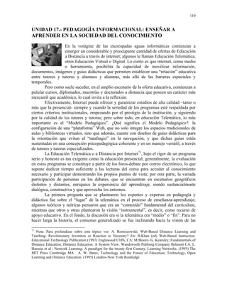 110


UNIDAD 17.- PEDAGOGÍA INFORMACIONAL: ENSEÑAR A
APRENDER EN LA SOCIEDAD DEL CONOCIMIENTO
                    En la vorágine de las encrespadas aguas informáticas comienzan a
                    emerger un considerable y preocupante cantidad de ofertas de Educación
                    a Distancia a través de internet; algunos le llaman Educación Telemática,
                    otros Educación Virtual o Digital. Lo cierto es que internet, como medio
                    o herramienta, posibilita la capacidad de movilizar información,
documentos, imágenes y guías didácticas que permiten establecer una “relación” educativa
entre tutores y tutoras y alumnos y alumnas, más allá de las barreras espaciales y
temporales.
        Pero como suele suceder, en el amplio escenario de la oferta educativa, comienzan a
pulular cursos, diplomados, maestrías y doctorados a distancia que poseen un carácter más
mercantil que académico, lo cual invita a la reflexión.
        Efectivamente, Internet puede ofrecer y garantizar estudios de alta calidad –tanto o
más que la presencial- siempre y cuando la seriedad de los programas esté respaldada por
ciertos criterios institucionales, empezando por el prestigio de la institución, y siguiendo
por la calidad de los tutores y tutoras; pero sobre todo, en educación Telemática, lo más
importante es el “Modelo Pedagógico”. ¿Qué significa el Modelo Pedagógico?: la
configuración de una “plataforma” Web, que no solo integre los espacios tradicionales de
aulas y bibliotecas virtuales, sino que además, cuente con diseños de guías didácticas para
la orientación que eviten el “naufragio” en la navegación, y que dichas guías estén
sustentadas en una concepción psicopedagógica coherente y en un manejo versátil, a través
de tutores y tutoras especializados.
        La Educación Telemática o a Distancia por Internet71, bajo el rigor de un programa
serio y honesto es tan exigente como la educación presencial; generalmente, la evaluación
en estos programas se constituye a partir de los foros-debate por correo electrónico, lo que
supone dedicar tiempo suficiente a las lecturas del curso para acceder al conocimiento
necesario y participar demostrando los propios puntos de vista; por otra parte, la variada
participación de personas en los debates, que se encuentran en escenarios geográficos
distintos y distantes, enriquece la experiencia del aprendizaje, siendo sustancialmente
dialógica, constructiva y que aprovecha los entornos.
        La primera pregunta que se plantearon los expertos y expertas en pedagogía y
didáctica fue sobre el “lugar” de la telemática en el proceso de enseñanza-aprendizaje;
algunos teóricos y teóricas pensaron que era un “contenido” fundamental del curriculum,
mientras que otros y otras plantearon la visión “instrumental”, es decir, como recurso de
apoyo educativo. En el fondo, la discusión era si la telemática era “medio” o “fin”. Para no
hacer larga la historia, el consenso generalizado se fue inclinando hacia la visión de las

71
  Nota: Para profundizar sobre este tópico ver: A. Romiszowski; Web-Based Distance Learning and
Teaching: Revolutionary Invention or Reaction to Necesary? En: B.Khan (ed) Web-Based Instruction.
Educational Technology Publication (1997) Englawood Cliffs, CA; M.Moore- G. Kearsley; Fundamentals of
Distance Education; Distance Education: A System View. Wandsworth Publisng Company Belmont CA. L.
Harasin et al ; Network Learning: A paradigm for the twenty-first Century; Learning Networks. (1995) The
MIT Press Cambridge MA. A. W. Bates; Technology and the Future of Education; Technology, Open
Learning and Distance Education. (1995) Londres-New York Routledge
 