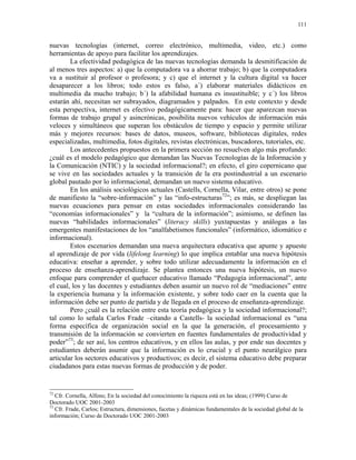 111


nuevas tecnologías (internet, correo electrónico, multimedia, video, etc.) como
herramientas de apoyo para facilitar los aprendizajes.
        La efectividad pedagógica de las nuevas tecnologías demanda la desmitificación de
al menos tres aspectos: a) que la computadora va a ahorrar trabajo; b) que la computadora
va a sustituir al profesor o profesora; y c) que el internet y la cultura digital va hacer
desaparecer a los libros; todo estos es falso, a´) elaborar materiales didácticos en
multimedia da mucho trabajo; b´) la afabilidad humana es insustituible; y c´) los libros
estarán ahí, necesitan ser subrayados, diagramados y palpados. En este contexto y desde
esta perspectiva, internet es efectivo pedagógicamente para: hacer que aparezcan nuevas
formas de trabajo grupal y asincrónicas, posibilita nuevos vehículos de información más
veloces y simultáneos que superan los obstáculos de tiempo y espacio y permite utilizar
más y mejores recursos: bases de datos, museos, software, bibliotecas digitales, redes
especializadas, multimedia, fotos digitales, revistas electrónicas, buscadores, tutoriales, etc.
        Los antecedentes propuestos en la primera sección no resuelven algo más profundo:
¿cuál es el modelo pedagógico que demandan las Nuevas Tecnologías de la Información y
la Comunicación (NTIC) y la sociedad informacional?; en efecto, el giro copernicano que
se vive en las sociedades actuales y la transición de la era postindustrial a un escenario
global pautado por lo informacional, demandan un nuevo sistema educativo.
        En los análisis sociológicos actuales (Castells, Cornella, Vilar, entre otros) se pone
de manifiesto la “sobre-información” y las “info-estructuras72”; es más, se despliegan las
nuevas ecuaciones para pensar en estas sociedades informacionales considerando las
“economías informacionales” y la “cultura de la información”; asimismo, se definen las
nuevas “habilidades informacionales” (literacy skills) yuxtapuestas y análogas a las
emergentes manifestaciones de los “analfabetismos funcionales” (informático, idiomático e
informacional).
        Estos escenarios demandan una nueva arquitectura educativa que apunte y apueste
al aprendizaje de por vida (lifelong learning) lo que implica entablar una nueva hipótesis
educativa: enseñar a aprender, y sobre todo utilizar adecuadamente la información en el
proceso de enseñanza-aprendizaje. Se plantea entonces una nueva hipótesis, un nuevo
enfoque para comprender el quehacer educativo llamado “Pedagogía informacional”, ante
el cual, los y las docentes y estudiantes deben asumir un nuevo rol de “mediaciones” entre
la experiencia humana y la información existente, y sobre todo caer en la cuenta que la
información debe ser punto de partida y de llegada en el proceso de enseñanza-aprendizaje.
        Pero ¿cuál es la relación entre esta teoría pedagógica y la sociedad informacional?;
tal como lo señala Carlos Frade –citando a Castells- la sociedad informacional es “una
forma específica de organización social en la que la generación, el procesamiento y
transmisión de la información se convierten en fuentes fundamentales de productividad y
poder”73; de ser así, los centros educativos, y en ellos las aulas, y por ende sus docentes y
estudiantes deberán asumir que la información es lo crucial y el punto neurálgico para
articular los sectores educativos y productivos; es decir, el sistema educativo debe preparar
ciudadanos para estas nuevas formas de producción y de poder.


72
   Cfr. Cornella, Alfons; En la sociedad del conocimiento la riqueza está en las ideas; (1999) Curso de
Doctorado UOC 2001-2003
73
   Cfr. Frade, Carlos; Estructura, dimensiones, facetas y dinámicas fundamentales de la sociedad global de la
información; Curso de Doctorado UOC 2001-2003
 