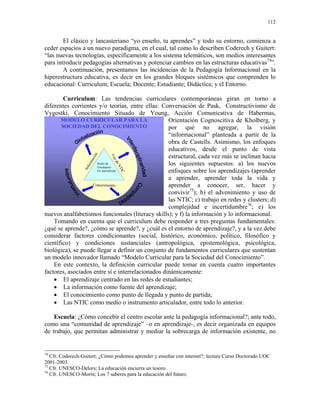 112


        El clásico y lancasteriano “yo enseño, tu aprendes” y todo su entorno, comienza a
ceder espacios a un nuevo paradigma, en el cual, tal como lo describen Coderech y Guitert:
“las nuevas tecnologías, específicamente a los sistema telemáticos, son medios interesantes
para introducir pedagogías alternativas y potenciar cambios en las estructuras educativas74”.
        A continuación, presentamos las incidencias de la Pedagogía Informacional en la
hiperestructura educativa, es decir en los grandes bloques sistémicos que comprenden lo
educacional: Curriculum; Escuela; Docente; Estudiante; Didáctica; y el Entorno.

        Curriculum: Las tendencias curriculares contemporáneas giran en torno a
diferentes corrientes y/o teorías, entre ellas: Conversación de Pask, Constructivismo de
Vygostki, Conocimiento Situado de Young, Acción Comunicativa de Habermas,
       MODELO CURRICULAR PARA LA                   Orientación Cognoscitiva de Kholberg, y
       SOCIEDAD DEL CONOCIMIENTO                   por qué no agregar, la visión
                                                   “informacional” planteada a partir de la
                                                   obra de Castells. Asimismo, los enfoques
                                                   educativos, desde el punto de vista
                                                   estructural, cada vez más se inclinan hacia
                        ón



                             Us
                     aci




                               od




                                                   los siguientes supuestos: a) los nuevos
                   rm




                      Redes de
                                 eN
                    o




                      Estudiantes
                 Inf




                                                   enfoques sobre los aprendizajes (aprender
                                   TIC




                      En Aprendizaje

                                                   a aprender, aprender toda la vida y
                    Conocimiento                   aprender a conocer, ser, hacer y
                                                   convivir75); b) el advenimiento y uso de
                                                   las NTIC; c) trabajo en redes y clusters; d)
                                                   complejidad e incertidumbre76; e) los
nuevos analfabetismos funcionales (literacy skills); y f) la información y lo informacional.
    Tomando en cuenta que el curriculum debe responder a tres preguntas fundamentales:
¿qué se aprende?, ¿cómo se aprende?, y ¿cuál es el entorno de aprendizaje?, y a la vez debe
considerar factores condicionantes (social, histórico, económico, político, filosófico y
científico) y condiciones sustanciales (antropológica, epistemológica, psicológica,
biológica), se puede llegar a definir un conjunto de fundamentos curriculares que sustentan
un modelo innovador llamado “Modelo Curricular para la Sociedad del Conocimiento”.
    En este contexto, la definición curricular puede tomar en cuenta cuatro importantes
factores, asociados entre sí e interrelacionados dinámicamente:
    • El aprendizaje centrado en las redes de estudiantes;
    • La información como fuente del aprendizaje;
    • El conocimiento como punto de llegada y punto de partida;
    • Las NTIC como medio o instrumento articulador, entre todo lo anterior.

    Escuela: ¿Cómo concebir el centro escolar ante la pedagogía informacional?; ante todo,
como una “comunidad de aprendizaje” –o en aprendizaje-, es decir organizada en equipos
de trabajo, que permitan administrar y mediar la sobrecarga de información existente, no


74
   Cfr. Coderech-Guitert; ¿Cómo podemos aprender y enseñar con internet?; lectura Curso Doctorado UOC
2001-2003.
75
   Cfr. UNESCO-Delors; La educación encierra un tesoro.
76
   Cfr. UNESCO-Morín; Los 7 saberes para la educación del futuro.
 
