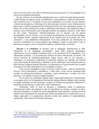 113


sólo a nivel de ciencia, sino toda la información que puede generar un valor agregado en el
proceso de enseñanza aprendizaje.
    En este contexto, la escuela debe transformarse en un “centro de acopio informacional”,
y debe destinar un espacio central -¿la biblioteca?- como depósito y fuente de información,
que se articule con el o la docente, con los y las estudiantes y con el aula. En este contexto,
y desde esta perspectiva, el liderazgo de la dirección para orientar el curso informacional y
para exigir o evaluar la producción de información local es de vital importancia; porque, en
efecto, no se trata solamente de recibir y administrar información, sino también de crear o
producir nueva información como principal producto del quehacer educativo local; dicho
de otro modo, “interactuar” informacionalmente con el entorno, con las fuentes
documentales, con las ciencias, y con los medios de información, en una relación dialógica,
que implique recibir y producir información, lo que exigirá crear en la escuela una “info-
estructura”, o una plataforma informacional. Si no hay producción de información, la
escuela se transforma en un ente mimético que reduplica o repite un saber ante el cual se
desconoce su origen, y esto es sinónimo de pobreza, subdesarrollo y exclusión.

     Docente y el estudiante: El docente, ante la pedagogía informacional se debe
transformar en un “pedagogo investigador”, quien debe propiciar aprendizajes
significativos en una verdadera mediación entre: 1) la experiencia de los estudiantes; 2) la
información existente; y 3) la producción colectiva de nueva información. En efecto, “los
nuevos entornos de enseñanza-aprendizaje exigen nuevos roles en los docentes y
estudiantes. La perspectiva tradicional en educación superior, por ejemplo, del docente
como única fuente de información y sabiduría y de los estudiantes como receptores pasivos
debe dar paso a papeles bastante diferentes. La información y el conocimiento que se puede
conseguir en las redes informáticas en la actualidad es ingente…77”.
        Estos nuevos paradigmas exigen al docente actual acceder a nuevas herramientas
(literacy skills) informáticas e idiomáticas, y sobre todo, a crear nuevas estrategias para
acceder a la información pertinente y oportuna, y para comunicarse –en redes- con otros
docentes, y así trabajar en nuevos equipos digitales.
        Por su parte, los estudiantes deberán dejar la pasividad tradicional y transformarse
en un agente activo en la búsqueda de información; además deberán trabajar colectivamente
en equipo intentando en todo momento: acceder a la información pertinente, administrar e
interpretar la información, y sobre todo “crear” información.
        Finalmente, sobre el tema de docentes y estudiantes desde la perspectiva
informacional, habría que plantear la idea de aprendizaje en entornos virtuales, es decir,
educación telemática, en donde los actores protagónicos están distantes y utilizan la red de
internet como herramienta de comunicación; desde esta perspectiva, la tradicional Lectio se
disipa, ingresando a la arquitectura educativa cuotas más amplias de responsabilidad,
autonomía y sobre todo de información pertinente.




77
  Cfr. Adell, Jordi; Tendencias en educación en la sociedad de las tecnologías de la información; EDUTEC,
Revista electrónica de tecnología educativa; Nº 7; Noviembre 1997; disponible [on line]
www.ubi.es/depart/gte/revelec7.html
 