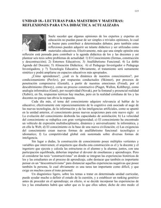 115


UNIDAD 18.- LECTURAS PARA MAESTROS Y MAESTRAS:
REFLEXIONES PARA UNA DIDÁCTICA ACTUALIZADA

                      Suele suceder que algunas opiniones de los expertos y expertas en
                      educación no puedan pasar de ser simples o triviales opiniones, lo cual
                      es bueno para contribuir a determinados debates; pero también estas
                      reflexiones pueden adquirir un talante didáctico y ser utilizadas como
                      materiales educativos. Efectivamente, más que una simple opinión esta
reflexión está pensada para contribuir a la agenda didáctica de los y las docentes y así
plantear seis tesis sobre problemas de actualidad: 1) El Conocimiento (formas, construcción
y descontrucción); 2) Entornos Educativos; 3) Analfabetismo Funcional; 4) La doble
Agenda del Docente; 5) Alineación Didáctica; 6) el Pedagogo Investigador o Pedagoga
Investigadora; y 7) Tecnología Educativa. Obviamente, el tratamiento será sumamente
sintético y podrá ampliarse en espacios educativos más apropiados.
        ¿Cómo aprendemos?, ¿cuál es la dinámica de nuestros conocimientos?, por
condicionamiento (Pavlov), por respuestas conductuales (Skinner), por procesos de
penetración comprensiva (Gestalt), a partir de nuestras emociones (Freud), por el
descubrimiento (Dewey), como un proceso constructivo (Piaget, Wallon, Kohlberg), como
analogía informática (Gané), por receptividad (Novak), por la fontanal y presencial realidad
(Xubiri), en fin, respuestas teóricas hay muchas, pero en la realidad cotidiana de los y las
docentes no parece tan obvia la respuesta.
        Cada día más, el tema del conocimiento adquiere relevancia al hablar de lo
educativo; efectivamente este reposicionamiemto de lo cognitivo está asociado al auge de
las nuevas tecnologías, de la información y de las inteligencias artificiales, como se apuntó
en la unidad anterior, el conocimiento posee nuevas acepciones para este nuevo siglo: a)
La evolución del conocimiento desborda las capacidades de asimilación; b) La velocidad
del conocimiento se reduplica con gran vertiginosidad; c) El conocimiento ha encontrado
un vehículo de expresión multidisciplinario, dinámico y universalizante: la informática, y
en ella la Web; d) El conocimiento es la base de una nueva civilización; e) Las exigencias
del conocimiento crean nuevas formas de analfabetismo funcional: tecnológico e
idiomatico; f) La competitividad global está sustentada sobre diversas formas de
inteligencia.
        Sin lugar a dudas, la construcción de conocimiento posee múltiples vertientes y
variables que intervienen; el arquitecto que diseña esta construcción es el y la docente y el
ingeniero que ejecuta y calcula las estructuras es el alumno y la alumna; juntos, con una
participación equilibrada, deberían impulsar el devenir de enseñanzas y aprendizajes. Pero
al considerar las tesis “constructivistas” en donde se integran las experiencias históricas de
los y las estudiantes en el proceso de aprendizaje, cabe destacar que también es importante
pensar en un “descontructivismo” para distanciar aquellas experiencias negativas que posee
también la persona, lo cual obviamente es una tarea tan importante como difícil, y que
exige en muchos casos el trato personal.
        Un diagnóstico ligero, sobre los temas a tratar en determinada unidad curricular,
puede ayudar mucho a definir el estado de la cuestión, y a establecer un ranking genérico
antes de proceder en el aprendizaje; en efecto, si se decide incorporar las experiencias de
los y las estudiantes habrá que saber que es lo que ellos saben; dicho de otro modo: el
 