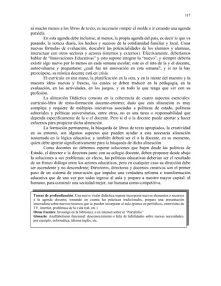 117


ni mucho menos a los libros de texto; es necesario romper el molde e ir creando una agenda
paralela.
        En esta agenda debe incluirse, al menos, la propia agenda del país, es decir lo que va
pasando, la noticia diaria, los hechos y sucesos de la cotidianidad familiar y local. Crear
nuevas fórmulas de evaluación, descubrir las potencialidades de los alumnos y alumnas,
interactuar con otros sectores y actores (internos y externos). Efectivamente, deberíamos
hablar de “Innovaciones Educativas” y esto supone integrar lo “nuevo”, y siempre debería
existir algo nuevo por lo menos en cada semana escolar; este es el reto de la y el docente,
autoevaluarse y preguntarse: ¿cuál fue mi innovación en esta semana?, y si no la hay
preocúpese, su mística docente está en crisis.
        El currículo en una mano, la planificación en la otra, y en la mente del maestro y la
maestra ideas nuevas y frescas, las cuales se deben traducir en la pedagogía, en la
evaluación, en las actividades, en los juegos, y en todo lo que tenga que ver con su
profesión.
        La alineación Didáctica consiste en la coherencia de cuatro aspectos esenciales:
currículo-libro de texto-formación docente-entorno; dado que esta alineación es muy
compleja y requiere de múltiples iniciativas asociadas a políticas de estado, políticas
editoriales y políticas universitarias, entre otras, no es una tarea o responsabilidad que
dependa específicamente de la o el docente. Pero sí el o la docente puede aportar y hacer
esfuerzos para propiciar dicha alineación.
        La formación permanente, la búsqueda de libros de texto apropiados, la creatividad
en su entorno, son algunos aspectos que pueden ayudar a esta necesaria alineación
sustentada en la lógica educativa; y también deberá ser el o la docente, en su momento,
quien debe aportar significativamente para la búsqueda de dicha alineación
        Como docentes no debemos esperar soluciones que bajen desde las políticas de
Estado, el director o la directora junto con su colegio docente, deben proponer desde abajo
la soluciones a sus problemas; en efecto, las políticas educativas deberían ser el resultado
de un franco diálogo entre los actores educativos, pero en cualquier caso su dirección debe
ser ascendente y no descendente; Directores, directoras y docentes creativos son el primer
paso de un sistema de innovación que impulse una verdadera reforma o transformación
educativa que de una vez por todas ingrese al aula y prepare a nuestro mayor capital: el
humano, para construir una sociedad mejor, tan humana como competitiva.

 Tareas de profundización: Una nueva visión didáctica supone incorporar nuevos elementos o recursos
 a la agenda docente; tomando en cuenta las prácticas tradicionales, prepara una presentación
 innovadora sobre nuevos recursos que se pueden incorporar al aula (piensa en periódicos, entrevistas de
 TV, internet, problemas de la vida real, etc.)
 Otras Fuentes: Investiga en la biblioteca o en internet sobre el “Portafolio”
 Glosario: Analfabetismo funcional: desconocimiento o falta de habilidades sobre nuevas necesidades;
 por ejemplo, informática, idioma inglés, etc.
 