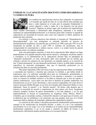 118


UNIDAD 19.- LA CAPACITACIÓN DOCENTE COMO DESARROLLO
Y COMO CULTURA
                      Los modelos de capacitaciones masivas han colapsado, la experiencia
                      y el recuerdo que queda de ellos no va más allá de unas jornadas que
                      poco y nada impactan en el aula; pero la pregunta fundamental es
                      ¿cómo capacitar a todos y todas los y las docentes con tan pocos
                      recursos?. Digamos en primer lugar, que la práctica de capacitaciones
como variable interviniente e intermitente debe desaparecer, aspirando a un modelo
autónomo de responsabilidad profesional: es el docente quien debe construir su agenda de
capacitación sin necesidad de terceros; pero como este supuesto es difícil, partamos de
propuestas más concretas.
        Los teóricos y teóricas educativos han definido el concepto de “Desgraduación o
Desacademicidad”, con este neologismo se pretende describir un proceso de
desnaturalización académica; una persona que se licenció en 1990 y para que 1991 no se ha
actualizado ha perdido un año, y para 1995 si continúa sin actualizarse, ante la
vertiginosidad de conocimientos y saberes nuevos, vuelve a su estado inicial de parcial
ignorancia como si no hubiese estudiado.
        Ante esta preocupante situación, el tema de la capacitación debe adquirir un lugar
preponderante en la agenda educativa bajo nuevas tácticas y estrategias; un primer aspecto
a considerar, es la reformulación de la capacitación docente bajo un paradigma de
“desarrollo profesional”, lo cual, obviamente, debe estar jalonado por un sistema que
estimule o premie los esfuerzos de este desarrollo; un segundo aspecto, es la creación de
una “Cultura permanente” de este desarrollo profesional, es decir, no debe haber momentos
específicos en intervalos prolongados, sino que el desarrollo profesional y/o la
actualización debe ser una tarea permanente.
        Otro punto importante sobre este tema es que las capacitaciones deben ser diseñadas
y ejecutadas por maestros y maestras que conozcan la realidad, y que hallan tenido la
experiencia real y la suficiente autoridad ética para ser orientadores; generalmente en
nuestra tradición malinchista los capacitadores ni son maestros o maestras, y en muchos
casos ni conocen la realidad, inclusive se ha dado la situación que se trae un experto o
experta conferencista cuyos dotes son más bien el dominio de grandes auditorium con
presentaciones en power point fascinantes y otros recursos impactantes; tal como decía el
experto mexicano Daffny Rosado, en un Foro de Consulta sobre Educación Media, es muy
importante “hacer lo nuestro” y no “hacerlo nuestro”. De hecho, cabe destacar que si
tenemos la necesidad de recurrir a experiencias de otros países, por favor, busquemos
entonces ejemplos exitosos de países desarrollados y con más madurez, y no los que
tradicionalmente se buscan en Latinoamérica en Argentina, Chile, México, Brasil o
Colombia, que en resumidas cuentas, el desarrollo educativo está igual que el nuestro, con
la diferencia que los problemas y las soluciones son más grandes, pero que en el fondo
mantienen índices análogos de inequidad, subdesarrollo, dependencia, pobreza.
        La creación de una cultura o disciplina personal de autodesarrollo profesional debe
emerger en las instituciones de formación docente –o antes-; si a los y las estudiantes
universitarios no se les exige o no se les introduce en el camino de las responsabilidades
profesionales autónomas, si no se les ayuda a construir un hábito de lectura o de
actualización, difícilmente podrán autoformarse en el escenario laboral.
 