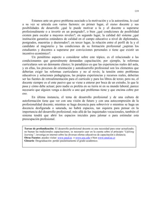 119


        Estamos ante un grave problema asociado a la motivación y a la autoestima, lo cual
a su vez se articula con varios factores: en primer lugar, el status docente y sus
posibilidades de desarrollo ¿qué le puede motivar a la y el docente a superarse
profesionalmente o a invertir en un postgrado?, o bien ¿qué condiciones de posibilidad
existen para escalar a mayores niveles?; en segundo lugar, la calidad del sistema ¿qué
institución garantiza estándares de calidad en el campo educativo a nivel de diplomados,
postgrados, maestrías y doctorados?; en tercer lugar, la relación entre el perfil de la y el
candidato al magisterio y las condiciones de su formación profesional ¿aspiran los
estudiantes y docentes a superarse por convicciones personales o tiene que existir un
incentivo económico?.
        Un penúltimo aspecto a considerar sobre este tópico, es el relacionado a las
condicionantes que generalmente demandan capacitación; por ejemplo, la reformas
curriculares son un detonante clásico; lo paradójico es que las experiencias reales del aula,
y en ellas, los procesos de orientación y autodesarrollo profesional son los elementos que
deberían exigir las reformas curriculares y no al revés; la tensión entre problemas
educativos y soluciones pedagógicas, las propias experiencias y recursos reales, deberían
ser las fuentes de retroalimentación para el currículo y para los libros de texto; pero no, el
docente siempre es el ente pasivo que se viene a enterar por boca de un extraño, lo que le
pasa y cómo debe actuar; pero nadie es profeta en su tierra ni en su mundo laboral, parece
necesario que alguien venga a decirle a uno qué problemas tiene y que encima cobre por
eso.
        En última instancia, el tema de desarrollo profesional y de una cultura de
autoformación tiene que ver con una visión de futuro y con una autocompresión de la
profesionalidad docente; mientras se haga docencia para sobrevivir o mientras se haga un
docencia desfigurada o saturada, no habrá espacios, tan siquiera para pensar en la
importancia del desarrollo profesional; más allá de las inquietudes vocacionales, también el
sistema tendrá que abrir los espacios iniciales para jalonar o para estimular esta
preocupación profesional.

 Tareas de profundización: El desarrollo profesional docente es una necesidad para estar actualizado;
 no bastan las tradicionales capacitaciones, es necesario caer en la cuenta sobre el principio “Lifelong
 learning”; investiga en internet sobre las diversas ofertas educativas de capacitación a distancia.
 Otras Fuentes: puedes visitar: www.uned.es o www.uoc.edu o bien www.uned.ac.cr
 Glosario: Desgraduación: perder paulatinamente el grado académico.
 