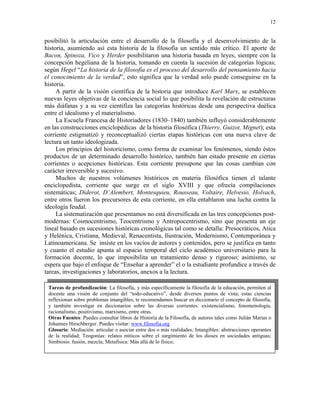 12


posibilitó la articulación entre el desarrollo de la filosofía y el desenvolvimiento de la
historia, asumiendo así esta historia de la filosofía un sentido más crítico. El aporte de
Bacon, Spinoza, Vico y Herder posibilitaron una historia basada en leyes, siempre con la
concepción hegeliana de la historia, tomando en cuenta la sucesión de categorías lógicas;
según Hegel “La historia de la filosofía es el proceso del desarrollo del pensamiento hacia
el conocimiento de la verdad”, esto significa que la verdad solo puede conseguirse en la
historia.
     A partir de la visión científica de la historia que introduce Karl Marx, se establecen
nuevas leyes objetivas de la conciencia social lo que posibilita la revelación de estructuras
más diáfanas y a su vez cientifíza las categorías históricas desde una perspectiva duélica
entre el idealismo y el materialismo.
     La Escuela Francesa de Historiadores (1830–1840) también influyó considerablemente
en las construcciones enciclopédicas de la historia filosófica (Thierry, Guizot, Mignet); esta
corriente estigmatizó y reconceptualizó ciertas etapas históricas con una nueva clave de
lectura un tanto ideologizada.
     Los principios del historicismo, como forma de examinar los fenómenos, siendo éstos
productos de un determinado desarrollo histórico, también han estado presente en ciertas
corrientes o acepciones históricas. Esta corriente presupone que las cosas cambian con
carácter irreversible y sucesivo.
     Muchos de nuestros volúmenes históricos en materia filosófica tienen el talante
enciclopedista, corriente que surge en el siglo XVIII y que ofrecía compilaciones
sistemáticas; Diderot, D’Alembert, Montesquieu, Rousseau, Voltaire, Helvesio, Holvach,
entre otros fueron los precursores de esta corriente, en ella entablaron una lucha contra la
ideología feudal.
     La sistematización que presentamos no está diversificada en las tres concepciones post-
modernas: Cosmocentrismo, Teocentrismo y Antropocentrismo, sino que presenta un eje
lineal basado en sucesiones históricas cronológicas tal como se detalla: Presocráticos, Atica
y Helénica, Cristiana, Medieval, Renacentista, Ilustración, Modernismo, Contemporánea y
Latinoamericana. Se insiste en los vacíos de autores y contenidos, pero se justifica en tanto
y cuanto el estudio apunta al espacio temporal del ciclo académico universitario para la
formación docente, lo que imposibilita un tratamiento denso y riguroso; asimismo, se
espera que bajo el enfoque de “Enseñar a aprender” el o la estudiante profundice a través de
tareas, investigaciones y laboratorios, anexos a la lectura.

 Tareas de profundización: La filosofía, y más específicamente la filosofía de la educación, permiten al
 docente una visión de conjunto del “todo-educativo”, desde diversos puntos de vista; estas ciencias
 reflexionan sobre problemas intangibles; te recomendamos buscar en diccionario el concepto de filosofía,
 y también investigar en diccionarios sobre las diversas corrientes: existencialismo, fenomenología,
 racionalismo, positivismo, marxismo, entre otras.
 Otras Fuentes: Puedes consultar libros de Historia de la Filosofía, de autores tales como Julián Marías o
 Johannes Hirschberger. Puedes visitar: www.filosofia.org
 Glosario: Mediación: articular o asociar entre dos o más realidades; Intangibles: abstracciones operantes
 de la realidad; Teogonías: relatos míticos sobre el surgimiento de los dioses en sociedades antiguas;
 Simbiosis: fusión, mezcla; Metafísica: Más allá de lo físico;
 
