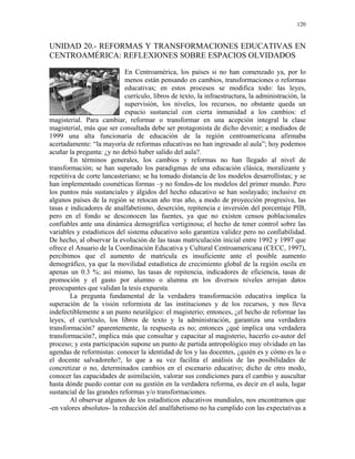 120


UNIDAD 20.- REFORMAS Y TRANSFORMACIONES EDUCATIVAS EN
CENTROAMÉRICA: REFLEXIONES SOBRE ESPACIOS OLVIDADOS

                            En Centroamérica, los países si no han comenzado ya, por lo
                            menos están pensando en cambios, transformaciones o reformas
                            educativas; en estos procesos se modifica todo: las leyes,
                            currículo, libros de texto, la infraestructura, la administración, la
                            supervisión, los niveles, los recursos, no obstante queda un
                            espacio sustancial con cierta inmunidad a los cambios: el
magisterial. Para cambiar, reformar o transformar en una acepción integral la clase
magisterial, más que ser consultada debe ser protagonista de dicho devenir; a mediados de
1999 una alta funcionaria de educación de la región centroamericana afirmaba
acertadamente: “la mayoría de reformas educativas no han ingresado al aula”; hoy podemos
acuñar la pregunta: ¿y no debió haber salido del aula?.
        En términos generales, los cambios y reformas no han llegado al nivel de
transformación; se han superado los paradigmas de una educación clásica, moralizante y
repetitiva de corte lancasteriano; se ha tomado distancia de los modelos desarrollistas; y se
han implementado cosméticas formas –y no fondos-de los modelos del primer mundo. Pero
los puntos más sustanciales y álgidos del hecho educativo se han soslayado; inclusive en
algunos países de la región se retocan año tras año, a modo de proyección progresiva, las
tasas e indicadores de analfabetismo, deserción, repitencia e inversión del porcentaje PIB,
pero en el fondo se desconocen las fuentes, ya que no existen censos poblacionales
confiables ante una dinámica demográfica vertiginosa; el hecho de tener control sobre las
variables y estadísticos del sistema educativo solo garantiza validez pero no confiabilidad.
De hecho, al observar la evolución de las tasas matriculación inicial entre 1992 y 1997 que
ofrece el Anuario de la Coordinación Educativa y Cultural Centroamericana (CECC, 1997),
percibimos que el aumento de matrícula es insuficiente ante el posible aumento
demográfico, ya que la movilidad estadística de crecimiento global de la región oscila en
apenas un 0.3 %; así mismo, las tasas de repitencia, indicadores de eficiencia, tasas de
promoción y el gasto por alumno o alumna en los diversos niveles arrojan datos
preocupantes que validan la tesis expuesta.
        La pregunta fundamental de la verdadera transformación educativa implica la
superación de la visión reformista de las instituciones y de los recursos, y nos lleva
indefectiblemente a un punto neurálgico: el magisterio; entonces, ¿el hecho de reformar las
leyes, el currículo, los libros de texto y la administración, garantiza una verdadera
transformación? aparentemente, la respuesta es no; entonces ¿qué implica una verdadera
transformación?, implica más que consultar y capacitar al magisterio, hacerlo co-autor del
proceso; y esta participación supone un punto de partida antropológico muy olvidado en las
agendas de reformistas: conocer la identidad de los y las docentes, ¿quién es y cómo es la o
el docente salvadoreño?, lo que a su vez facilita el análisis de las posibilidades de
concretizar o no, determinados cambios en el escenario educativo; dicho de otro modo,
conocer las capacidades de asimilación, valorar sus condiciones para el cambio y auscultar
hasta dónde puedo contar con su gestión en la verdadera reforma, es decir en el aula, lugar
sustancial de las grandes reformas y/o transformaciones.
        Al observar algunos de los estadísticos educativos mundiales, nos encontramos que
-en valores absolutos- la reducción del analfabetismo no ha cumplido con las expectativas a
 