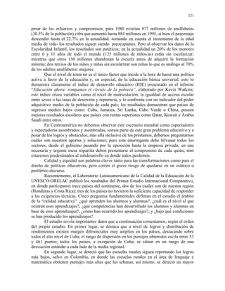 121


pesar de los esfuerzos y compromisos; para 1980 existían 877 millones de analfabetos
(30.5% de la población) cifra que aumentó hasta 884 millones en 1995, si bien el porcentaje
descendió hasta el 22.7% en la actualidad -tomando en cuenta el incremento de la edad
media de vida- los resultados siguen siendo preocupantes. Pero al observar los datos de la
Escolaridad Infantil, los resultados son patéticos; en la actualidad un 20% de los menores
entre 6 y 11 años de todo el mundo (125 millones de niños/as) están sin escolarizar;
mientras que otros 150 millones abandonan la escuela antes de adquirir la formación
mínima; dos tercios de los niños y niñas sin escolarizar son niñas lo que es análogo al 70%
de los adultos analfabetos: mujeres.
        Que el nivel de renta no es el único factor que incide a la hora de hacer una política
activa a favor de la educación y, en especial, de la educación básica universal, esto lo
demuestra claramente el índice de desarrollo educativo (IDE) presentado en el informe
“Educación ahora: rompamos el círculo de la pobreza”, elaborado por Kevin Watkins;
este índice cruza variables como el nivel de matriculación, la igualdad de acceso escolar
entre sexos o las tasas de deserción y repitencia, y lo confronta con un indicador del poder
adquisitivo medio de la población de cada país; los resultados demuestran que países de
ingresos medios bajos como: Cuba, Jamaica, Sri Lanka, Cabo Verde o China, poseen
mejores resultados escolares que países con rentas superiores como Qatar, Kuwait y Arabia
Saudí entre otros.
        En Centroamérica no debemos observar este escenario mundial como espectadores
y espectadoras asombrados y asombradas, somos parte de este gran problema educativo y a
pesar de los logros y obstáculos, más allá inclusive de los préstamos, debemos preguntarnos
cuáles son nuestros aportes y soluciones; pero esta interrogante debe hilvanar todos los
sectores, desde el gobierno pasando por la oposición hasta la empresa privada; en una
necesaria y urgente mesa tripartita deben presentarse el compromiso de cada quién, sino
estaremos predestinados al subdesarrollo en donde todos perdemos.
        Calidad y equidad son palabras claves tanto para las transformaciones como para el
diseño de políticas educativas, pero corren el grave riesgo de quedarse en un estático o
periférico discurso.
        Recientemente, el Laboratorio Latinoamericano de la Calidad de la Educación de la
UNESCO-ORELAC publicó los resultados del Primer Estudio Internacional Comparativo,
en donde participaron trece países del continente, dos de los cuales son de nuestra región
(Honduras y Costa Rica); tres de los países no tuvieron la suficiente capacidad de responder
a las exigencias técnicas. Cinco preguntas fundamentales definían en el estudio el ámbito
de la “calidad educativa”: ¿qué aprenden los alumnos y alumnas?, ¿cuál es el nivel al que
ocurren esos aprendizajes?, ¿qué competencias han desarrollado los alumnos y alumnas en
base de esos aprendizajes?, ¿cómo han ocurrido los aprendizajes?, y ¿bajo qué condiciones
se han producido los aprendizajes?.
        El estudio revela importantes datos que a continuación comentamos, según el orden
del propio estudio: En primer lugar, se destaca que a nivel de logros y distribución de
rendimientos existen margen diferenciales muy amplios en los países, destacando sobre
todos el alto nivel de Cuba; el rango de dispersión en los puntajes obtenidos oscila entre 53
y 461 puntos; todos los países, a excepción de Cuba, se sitúan en un rango de una
desviación estándar a cada lado de la media regional.
        En segundo lugar, se detectó que las escuelas rurales siguen reportando los logros
más bajos, salvo en Colombia, en donde las escuelas rurales en el área de lenguaje y
matemática obtienen puntajes más altas que las urbanas; así mismo, se detectó un mayor
 