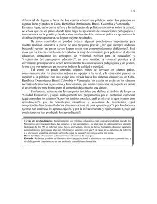 122


diferencial de logros a favor de los centros educativos públicos sobre los privados en
algunas áreas y grados en Cuba, República Dominicana, Brasil, Colombia y Venezuela.
En tercer lugar, en lo que se refiere a las influencias de políticas educativas sobre la calidad,
se señala que en los países donde tiene lugar la aplicación de innovaciones pedagógicas e
innovaciones en la gestión y donde existe un alto nivel de voluntad política expresada en la
distribución presupuestaria, se logran mejores resultados.
        De estos resultados se pueden deducir algunas conclusiones importantes para
nuestra realidad educativa a partir de una pregunta previa: ¿Por qué siempre andamos
buscando recetas en países cuyos logros reales son comprobadamente deficientes?. Está
claro que la tercera conclusión del estudio es muy determinante para potenciar el devenir
educativo, destacando los conceptos de “voluntad política para la educación” y
“crecimiento del presupuesto educativo”; en este sentido, la voluntad política y el
crecimiento presupuestario deben retroalimentar las innovaciones pedagógicas y de gestión,
lo que a su vez repercute en mayores índices de calidad y equidad.
        Tal como se puede apreciar, algunos mitos se derrocan en ciertos países,
concretamente dos: la educación urbana es superior a la rural, y la educación privada es
superior a la pública; esto nos exige una mirada hacia los sistemas educativos de Cuba,
República Dominicana, Brasil Colombia y Venezuela, los cuales no están en los cánones
recetarios de muchos organismos y funcionarios, que andan vendiendo un paquete en donde
el envoltorio es muy bonito pero el contenido deja mucho que desear.
        Finalmente, vale rescatar las preguntas iniciales que definen el ámbito de lo que es
“Calidad Educativa”, y aquí, análogamente nos preguntamos por el contenido curricular
(¿qué aprenden los alumnos?), por los ámbitos exaula (¿cuál es el nivel al que ocurren esos
aprendizajes?), por las tecnologías educativas y capacidad de interacción (¿qué
competencias han desarrollado los alumnos en base de esos aprendizajes?), por los docentes
(¿cómo han ocurrido los aprendizajes?), y por la infraestructura y equipamiento (¿bajo qué
condiciones se han producido los aprendizajes?)

 Tareas de profundización: Generalmente las reformas educativas han sido descendentes (desde los
 Ministerios de Educación hacia las escuelas) y no ascendentes…se dice que en Latinoamérica, durante
 la década de los 90 se reformó todo: leyes, curriculum, libros de texto, formación docente, aparatos
 administrativos, pero quedó algo sin reformar: el docente ¿por qué?. A pesar de las reformas la pobreza
 y la exclusión social ha ampliado su brecha ¿qué ha pasado?; investiga sobre este tema.
 Otras Fuentes: Documentos sobre reformas educativas de cada país
 Glosario: Reforma: cambios de formas a nivel organizacional o sistémico con carácter economicista; a
 nivel de gestión la reforma no es tan profunda como la transformación.
 