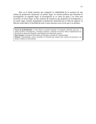 125


        Pero en el fondo tenemos que compartir la culpabilidad de la ausencia de una
cultura de producción intelectual: en primer lugar, no existen políticas que fomenten la
investigación; en segundo lugar, la investigación se ve como un gasto y no como una
inversión; en tercer lugar, no hay sistemas de incentivos que propicien la investigación; y
en cuarto lugar, estamos aniquilando la producción intelectual por la falta de espacios, la
falta de creatividad y la facilidad de tener a otras naciones cerca en las que si se produce.


 Tareas de profundización: A estas alturas ya puedes responder a la pregunta ¿filosofía, para qué…?;
 realiza una breve investigación, y consulta a maestros y maestras en servicio sobre la importancia de la
 filosofía de la educación; pregunta a qué filósofos de la educación conocen.
 Otras Fuentes: Investiga en diccionarios de filosofía el concepto de “Epistemología”
 Glosario: Epistemología: ciencia vinculada a la filosofía que estudia cómo conocen las personas y las
 formas y medios de conocimiento.
 