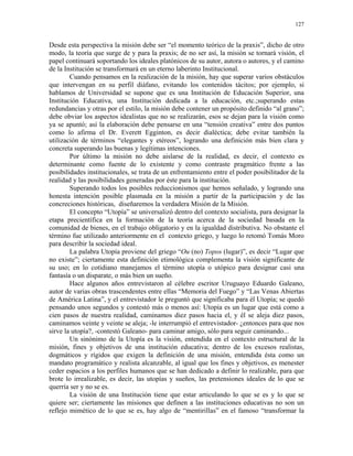 127


Desde esta perspectiva la misión debe ser “el momento teórico de la praxis”, dicho de otro
modo, la teoría que surge de y para la praxis; de no ser así, la misión se tornará visión, el
papel continuará soportando los ideales platónicos de su autor, autora o autores, y el camino
de la Institución se transformará en un eterno laberinto Institucional.
        Cuando pensamos en la realización de la misión, hay que superar varios obstáculos
que intervengan en su perfil diáfano, evitando los contenidos tácitos; por ejemplo, si
hablamos de Universidad se supone que es una Institución de Educación Superior, una
Institución Educativa, una Institución dedicada a la educación, etc.;superando estas
redundancias y otras por el estilo, la misión debe contener un propósito definido “al grano”;
debe obviar los aspectos idealistas que no se realizarán, esos se dejan para la visión como
ya se apuntó; así la elaboración debe pensarse en una “tensión creativa” entre dos puntos
como lo afirma el Dr. Everett Egginton, es decir dialéctica; debe evitar también la
utilización de términos “elegantes y etéreos”, logrando una definición más bien clara y
concreta superando las buenas y legítimas intenciones.
        Por último la misión no debe aislarse de la realidad, es decir, el contexto es
determinante como fuente de lo existente y como contraste pragmático frente a las
posibilidades institucionales, se trata de un enfrentamiento entre el poder posibilitador de la
realidad y las posibilidades generadas por éste para la institución.
        Superando todos los posibles reduccionismos que hemos señalado, y logrando una
honesta intención posible plasmada en la misión a partir de la participación y de las
concreciones históricas, diseñaremos la verdadera Misión de la Misión.
        El concepto “Utopía” se universalizó dentro del contexto socialista, para designar la
etapa precientífica en la formación de la teoría acerca de la sociedad basada en la
comunidad de bienes, en el trabajo obligatorio y en la igualdad distributiva. No obstante el
término fue utilizado anteriormente en el contexto griego, y luego lo retomó Tomás Moro
para describir la sociedad ideal.
        La palabra Utopía proviene del griego “Ou (no) Topos (lugar)”, es decir “Lugar que
no existe”; ciertamente esta definición etimológica complementa la visión significante de
su uso; en lo cotidiano manejamos el término utopía o utópico para designar casi una
fantasía o un disparate, o más bien un sueño.
        Hace algunos años entrevistaron al célebre escritor Uruguayo Eduardo Galeano,
autor de varias obras trascendentes entre ellas “Memoria del Fuego” y “Las Venas Abiertas
de América Latina”, y el entrevistador le preguntó que significaba para él Utopía; se quedó
pensando unos segundos y contestó más o menos así: Utopía es un lugar que está como a
cien pasos de nuestra realidad, caminamos diez pasos hacia el, y él se aleja diez pasos,
caminamos veinte y veinte se aleja; -le interrumpió el entrevistador- ¿entonces para que nos
sirve la utopía?, -contestó Galeano- para caminar amigo, sólo para seguir caminando...
        Un sinónimo de la Utopía es la visión, entendida en el contexto estructural de la
misión, fines y objetivos de una institución educativa; dentro de los excesos realistas,
dogmáticos y rígidos que exigen la definición de una misión, entendida ésta como un
mandato programático y realista alcanzable, al igual que los fines y objetivos, es menester
ceder espacios a los perfiles humanos que se han dedicado a definir lo realizable, para que
brote lo irrealizable, es decir, las utopías y sueños, las pretensiones ideales de lo que se
querría ser y no se es.
        La visión de una Institución tiene que estar articulando lo que se es y lo que se
quiere ser; ciertamente las misiones que definen a las instituciones educativas no son un
reflejo mimético de lo que se es, hay algo de “mentirillas” en el famoso “transformar la
 