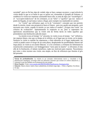 128


sociedad”, pero en fin hay algo de verdad, algo se hace, aunque sea poco; y aquí articula la
visión desde lo que se es hasta lo que se quiere ser; retomando el ejemplo de Galeano, el
establecer la visión nos mantiene caminando hacia ella; se trata de algo casi “escatológico”,
el “ya-si-pero-todavía-no” de los cristianos, es un “telos” o “agathon” que nos marca el
punto de llegada, al cual nunca vamos a llegar, pero siempre nos mantendrá en camino.
        La “visión” que utilizamos aquí, es la de “visionario”, concepto que nos permite
desde la misión, trazar una perspectiva hacia el futuro; pero nos queda una pregunta ¿será
necesaria una visión, cuando la misión ya nos indica el rumbo?, ¿Exigen una visión los
criterios de evaluación?. Aparentemente la respuesta es no, pero si superamos las
apariencias encontraremos que la visión está de forma tácita en todos aquellos que
pretendemos una Institución cada día mejor.
        La misión evoca al tiempo “es” presente, la visión evoca al tiempo “ser” infinitivo,
tan siquiera futuro, sino que se disipa en lo infinito, en el lugar que no existe, en la utopía.
Soslayar la visión es mutilar las esperanzas, o bien ubicarlas en el lugar inadecuado; sin
visión se podrá correr el riesgo de un corto plazo, desplazando las posibilidades futuras del
largo plazo; la visión es un asunto fiducial, -si a los cristianos y cristianas les fulminaran la
resurrección comenzarían a ser heideggerianos “seres para la muerte”- si obviamos el más
allá de la Institución, el talante metafísico, nada nos motivará para mejorar. Necesitamos
por estas y otras razones una visión, una utopía, un faro de referencia que ilumine el gris
del presente.

 Tareas de profundización: La misión es un concepto relativamente nuevo y vinculado a la
 planificación estratégica; investiga sobre las diferentes misiones que existen en centros educativos, y
 contrasta lo que has hallado con la propuesta de esta unidad.
 Otras Fuentes: Visita: www.eseune.edu/PROTEGIDO/Planificacion_Estrategica.htm
 Glosario: Matrix (latin): matriz, base o plataforma, de dónde surge algo...; Telos y Agathon: fin último
 de algo.
 