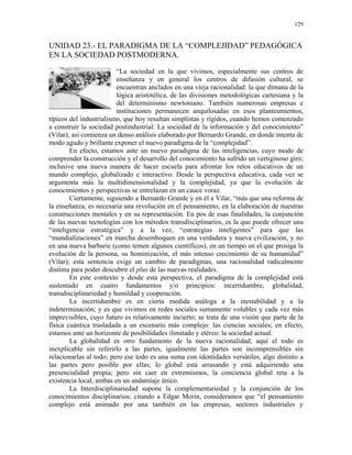 129


UNIDAD 23.- EL PARADIGMA DE LA “COMPLEJIDAD” PEDAGÓGICA
EN LA SOCIEDAD POSTMODERNA.

                         “La sociedad en la que vivimos, especialmente sus centros de
                         enseñanza y en general los centros de difusión cultural, se
                         encuentran anclados en una vieja racionalidad: la que dimana de la
                         lógica aristotélica, de las divisiones metodológicas cartesiana y la
                         del determinismo newtoniano. También numerosas empresas e
                         instituciones permanecen anquilosadas en esos planteamientos,
típicos del industrialismo, que hoy resultan simplistas y rígidos, cuando hemos comenzado
a construir la sociedad postindustrial: La sociedad de la información y del conocimiento”
(Vilar); así comienza un denso análisis elaborado por Bernardo Grande, en donde intenta de
modo agudo y brillante exponer el nuevo paradigma de la “complejidad”.
        En efecto, estamos ante un nuevo paradigma de las inteligencias, cuyo modo de
comprender la construcción y el desarrollo del conocimiento ha sufrido un vertiginoso giro;
inclusive una nueva manera de hacer escuela para afrontar los retos educativos de un
mundo complejo, globalizado e interactivo. Desde la perspectiva educativa, cada vez se
argumenta más la multidimensionalidad y la complejidad, ya que la evolución de
conocimientos y perspectivas se entrelazan en un cauce voraz.
        Ciertamente, siguiendo a Bernardo Grande y en él a Vilar, “más que una reforma de
la enseñanza, es necesaria una revolución en el pensamiento, en la elaboración de nuestras
construcciones mentales y en su representación. En pos de esas finalidades, la conjunción
de las nuevas tecnologías con los métodos transdisciplinarios, es la que puede ofrecer una
“inteligencia estratégica” y a la vez, “estrategias inteligentes” para que las
“mundializaciones” en marcha desemboquen en una verdadera y nueva civilización, y no
en una nueva barbarie (como temen algunos científicos), en un tiempo en el que prosiga la
evolución de la persona, su hominización, el más intenso crecimiento de su humanidad”
(Vilar); esta sentencia exige un cambio de paradigmas, una racionalidad radicalmente
distinta para poder descubrir el plus de las nuevas realidades.
        En este contexto y desde esta perspectiva, el paradigma de la complejidad está
sustentado en cuatro fundamentos y/o principios: incertidumbre, globalidad,
transdisciplinariedad y humildad y cooperación.
        La incertidumbre es en cierta medida análoga a la inestabilidad y a la
indeterminación; y es que vivimos en redes sociales sumamente volubles y cada vez más
imprevisibles, cuyo futuro es relativamente incierto; se trata de una visión que parte de la
física cuántica trasladada a un escenario más complejo: las ciencias sociales; en efecto,
estamos ante un horizonte de posibilidades ilimitado y etéreo: la sociedad actual.
        La globalidad es otro fundamento de la nueva racionalidad; aquí el todo es
inexplicable sin referirlo a las partes, igualmente las partes son incomprensibles sin
relacionarlas al todo; pero ese todo es una suma con identidades versátiles, algo distinto a
las partes pero posible por ellas; lo global está arrasando y está adquiriendo una
presencialidad propia; pero sin caer en extremismos, la conciencia global reta a la
existencia local, ambas en un andamiaje único.
        La Interdisciplinariedad supone la complementariedad y la conjunción de los
conocimientos disciplinarios; citando a Edgar Morin, consideramos que “el pensamiento
complejo está animado por una también en las empresas, sectores industriales y
 