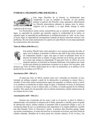 13


UNIDAD 2: FILOSOFÍA PRE-SOCRÁTICA
                          Esta etapa filosófica de la historia es fundamental para
                          comprender lo que en realidad es filosofía, ya que permite
                          analizar el génesis del filosofar; como apuntamos anteriormente
                          los filósofos presocráticos plantean la ruptura entre lo mítico-
                          religioso con la realidad, y es aquí donde emerge la razón
explicativa de las cosas.
        Los Presocráticos tienen ciertas características que es menester apuntar: en primer
lugar, su capacidad de asombro que permitió superar la cotidianidad de la rutina; en
segundo lugar, la capacidad de problematizar la realidad buscando un “más” en las cosas;
en tercer lugar, la capacidad de conceptualizar tratando de buscar soluciones teóricas a los
problemas. De este modo analizaremos los aportes de cada filósofo en esta etapa apuntando
las características más relevantes.

Tales de Mileto (640-546 a.C.)

            Este primer filósofo tiene como principio o arje (αρχη), principio de todo, el
            agua; esto lo deduce el pensador al observar que todo lo que tenía vida poseía
            un componente líquido o agua; este agua se torna un principio físico de su
            discurso de donde todo se origina. El agua coincide con lo divino, por que dios
            es la causa más antigua no engendrada. El agua para Tales de Mileto no es un
            elemento químico, es más bien un elemento totalizante. Esto implica una visión
            de dios que elimina los politeísmos existentes en su época. Por otra parte, cabe
destacar que Tales de Mileto dedicó parte de su vida a la astronomía, se le atribuye a él la
predicción de un eclipse en el 585 a.C.

Anaxímenes (560 – 548 a.C.)

        Al igual que Tales de Mileto, postula como arjé o principio un elemento: el aire,
teniendo un enfoque original a partir de la abstracción; su principio es menos físico y
sensible. El aire tiene ciertas características según este pensador, es infinito, eterno y móvil;
si se condensa se transforma en nubes, luego en agua, y finalmente en tierra; al enrarecerse
se convierte en fuego; el aire lo abarca todo, es el alma y el medio general de los infinitos
mundos. Otro aporte de este pensador está en materia astronómica, dando explicaciones de
los eclipses de sol y luna.

Anaximandro (610 – 546 a.C.)

        Sostiene que el principio de las cosas o arjé es el apeirón, es decir lo infinito o
indeterminado; este principio se distancia de lo finito, particular o sensible, posee un grado
de abstracción mayor; intenta explicar el pensador toda la generación (llegar a ser) y la
corrupción (dejar de ser). La característica más importante es su talante dialéctico; escribió
una obra llamada “Sobre la Naturaleza”, quizás la primera obra filosófica griega. Según
sus teorías cosmológicas, el centro del universo se encuentra en la tierra, que tiene forma de
cilindro achatado, alrededor de la tierra giran tres círculos celestes; el sol, la luna y las
 