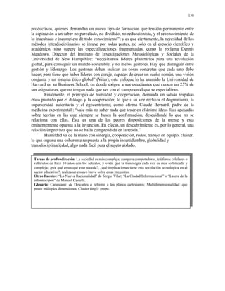 130


productivos, quienes demandan un nuevo tipo de formación que tensión permanente entre
la aspiración a un saber no parcelado, no dividido, no reduccionista, y el reconocimiento de
lo inacabado e incompleto de todo conocimiento”; y es que ciertamente, la necesidad de los
métodos interdisciplinarios se intuye por todas partes, no sólo en el espacio científico y
académico, sino supere las especializaciones fragmentadas, como lo reclama Dennis
Meadows, Director del Instituto de Investigaciones Metodológicas y Sociales de la
Universidad de New Hampshire: “necesitamos líderes planetarios para una revolución
global, para conseguir un mundo sostenible, y no meros gestores. Hay que distinguir entre
gestión y liderazgo. Los gestores deben indicar las cosas concretas que cada uno debe
hacer; pero tiene que haber líderes con coraje, capaces de crear un sueño común, una visión
conjunta y un sistema ético global” (Vilar); este enfoque lo ha asumido la Universidad de
Harvard en su Business School, en donde exigen a sus estudiantes que cursen un 25% de
sus asignaturas, que no tengan nada que ver con el campo en el que se especializan.
        Finalmente, el principio de humildad y cooperación, demanda un sólido respaldo
ético pautado por el diálogo y la cooperación; lo que a su vez rechaza el dogmatismo, la
superioridad autoritaria y el egocentrismo; como afirma Claude Bernard, padre de la
medicina experimental : “vale más no saber nada que tener en el ánimo ideas fijas apoyadas
sobre teorías en las que siempre se busca la confirmación, descuidando lo que no se
relaciona con ellas. Ésta es una de las peores disposiciones de la mente y está
eminentemente opuesta a la invención. En efecto, un descubrimiento es, por lo general, una
relación imprevista que no se halla comprendida en la teoría.”
        Humildad va de la mano con sinergia, cooperación, redes, trabajo en equipo, cluster,
lo que supone una coherente respuesta a la propia incertidumbre, globalidad y
transdisciplinariedad, algo nada fácil para el sujeto aislado.


 Tareas de profundización: La sociedad es más compleja; compara computadoras, teléfonos celulares o
 vehículos de hace 10 años con los actuales, y verás que la tecnología cada vez es más sofisticada y
 compleja; ¿por qué crees que esto sucede?, ¿qué implicaciones tiene esta revolución tecnológica en el
 sector educativo?; realiza un ensayo breve sobre estas preguntas.
 Otras Fuentes: “La Nueva Racionalidad” de Sergio Vilar; “La Ciudad Informacional” o “La era de la
 informacipon” de Manuel Castells.
 Glosario: Cartesiano: de Descartes o refrente a los planos cartesianos; Multidimensionalidad: que
 posee múltiples dimensiones; Cluster (ingl): grupo.
 