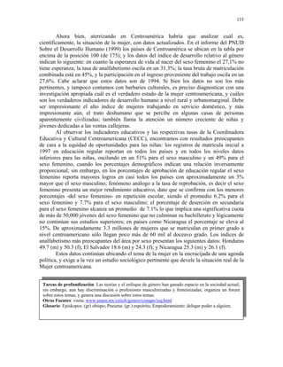 133


        Ahora bien, aterrizando en Centroamérica habría que analizar cuál es,
científicamente, la situación de la mujer, con datos actualizados. En el informe del PNUD
Sobre el Desarrollo Humano (1999) los países de Centroamérica se ubican en la tabla por
encima de la posición 100 (de 175); y los datos del índice de desarrollo relativo al género
indican lo siguiente: en cuanto la esperanza de vida al nacer del sexo femenino el 27,1% no
tiene esperanza; la tasa de analfabetismo oscila en un 31.3%; la tasa bruta de matriculación
combinada está en 45%, y la participación en el ingreso proveniente del trabajo oscila en un
27,6%. Cabe aclarar que estos datos son de 1994. Si bien los datos no son los más
pertinentes, y tampoco contamos con barbaries culturales, es preciso diagnosticar con una
investigación apropiada cuál es el verdadero estado de la mujer centroamericana, y cuáles
son los verdaderos indicadores de desarrollo humano a nivel rural y urbanomarginal. Debe
ser impresionante el alto índice de mujeres trabajando en servicio doméstico, y más
impresionante aún, el trato deshumano que se percibe en algunas casas de personas
aparentemente civilizadas; también llama la atención un número creciente de niñas y
jóvenes dedicadas a las ventas callejeras.
        Al observar los indicadores educativos y las respectivas tasas de la Coordinadora
Educativa y Cultural Centroamericana (CECC), encontramos con resultados preocupantes
de cara a la equidad de oportunidades para las niñas: los registros de matrícula inicial a
1997 en educación regular reportan en todos los países y en todos los niveles datos
inferiores para las niñas, oscilando en un 51% para el sexo masculino y un 49% para el
sexo femenino, cuando los porcentajes demográficos indican una relación inversamente
proporcional; sin embargo, en los porcentajes de aprobación de educación regular el sexo
femenino reporta mayores logros en casi todos los países con aproximadamente un 3%
mayor que el sexo masculino; fenómeno análogo a la tasa de reprobación, es decir el sexo
femenino presenta un mejor rendimiento educativo, dato que se confirma con los menores
porcentajes -del sexo femenino- en repetición escolar, siendo el promedio 6.2% para el
sexo femenino y 7.7% para el sexo masculino; el porcentaje de deserción en secundaria
para el sexo femenino alcanza un promedio de 7.1% lo que implica una significativa cuota
de más de 50,000 jóvenes del sexo femenino que no culminan su bachillerato y lógicamente
no continúan sus estudios superiores; en países como Nicaragua el porcentaje se eleva al
15%. De aproximadamente 3.3 millones de mujeres que se matriculan en primer grado a
nivel centroamericano sólo llegan poco más de 60 mil al doceavo grado. Los índices de
analfabetismo más preocupantes del área por sexo presentan los siguientes datos: Honduras
49.7 (m) y 50.3 (f); El Salvador 18.6 (m) y 24.3 (f); y Nicaragua 25.3 (m) y 26.1 (f).
        Estos datos continúan ubicando el tema de la mujer en la encrucijada de una agenda
política, y exige a la vez un estudio sociológico pertinente que devele la situación real de la
Mujer centroamericana.


 Tareas de profundización: Las teorías y el enfoque de género han ganado espacio en la sociedad actual;
 sin embargo, aun hay discriminación o profesiones masculinizadas y femeinizadas; organiza un forum
 sobre estos temas, y genera una discusión sobre estos temas.
 Otras Fuentes: visita: www.unam.mx/ceiich/genero/conapo/izq.html
 Glosario: Episkopos: (gr) obispo; Pneuma: (gr.) espoíritu; Empoderamiento: delegar poder a alguien.
 