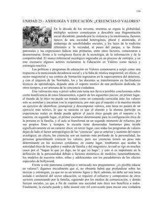 134


UNIDAD 25.- AXIOLOGÍA Y EDUCACIÓN: ¿CREENCIAS O VALORES?

                          En la década de los noventa, mientras se erguía la globalidad,
                          múltiples sectores comenzaron a descubrir una fragmentación
                          social decadente, pautada por la violencia y la intolerancia, factores
                          típicos de una sociedad heterogénea, plural y atomizada; el
                          andamiaje de sensibilidades sociales, y los lazos de la tradición
                          referentes a: la vecindad, al paseo del parque, a las fiestas
patronales y las expresiones lúdicas más primarias, entre otros factores, comenzaron a
desmoronarse, frente a la vertiginosa fuerza de la tecnología, de la información y de la
competitividad. El marco referencial axiológico ingresaba en un proceso de entropía; y en
este escenario algunos actores reclamaron la Educación en Valores como táctica y
estrategia reactiva.
        Las políticas y programas de educación en Valores comenzaron a surgir como una
respuesta a la mencionada decadencia social y a la falta de mística magisterial; en efecto, el
sector magisterial y sus centros de formación ingresaron en la supercarretera del deterioro,
y con el réquiem de las Normales, los y las docentes se transformaron en facilitadores
técnicos de aprendizajes, dejando atrás el soporte místico de una profesión dedicada, en
otros tiempos, a ser artesana de la conciencia ciudadana.
        Una valoración muy a priori sobre este tema nos lleva a posibles conclusiones sobre
cierta insuficiencia de estos lineamientos, a partir de los siguientes juicios: en primer lugar,
el mundo de lo ético no puede ser tratado como un contenido curricular más; los valores
solo se asimilan y encarnan con la experiencia; por más que el maestro o la maestra intente
un ejercicio de identificar, jerarquizar y descomponer valores, esta tarea no pasará de un
ejercicio más teórico, lo que se necesita es que el alumno y la alumna participe en
experiencias reales en donde pueda aplicar el juicio ético guiado por el maestro o la
maestra; en segundo lugar, el primer escenario determinante para la configuración ética de
la persona es la familia, y el aula se transforma en un segundo momento de refuerzo; por
sus propios fines y tiempos, la escuela tiene demasiadas limitantes para incidir
significativamente en un carácter ético; en tercer lugar, casi todas los programas de valores
dejan de lado el factor antropológico de las “creencias” que es anterior y sustento del marco
axiológico; en efecto, las creencias son un sustrato más profundo de la personalidad, las
personas generalmente conocen los valores, pero sus creencias tienen un peso más
determinante en las acciones cotidianas; en cuarto lugar, tendríamos que acuñar la
autoridad ética de los padres y madres de familia y del magisterio, la cual se rige en muchos
casos por el “hagan lo que yo digo, no lo que yo hago”, y esto sí es importante en la
definición de la personalidad debido a factores miméticos de modelos; lamentablemente,
los modelos de nuestros niños, niñas y adolescentes son los pseudohéroes de los efectos
especiales de hollywood.
        Frente a este panorama complejo e intrincado nos preguntamos: ¿es posible educar
en valores?; digamos inicialmente que sí, no obstante habrá que profundizar sobre las
tácticas y estrategias, ya que no es un terreno ligero y fácil; además, no debe ser una tarea
aislada o unilateral del sector educación, se requiere el esfuerzo y compromiso de otros
sectores comenzando por la familia, siguiendo por los medios de comunicación, y demás
fuerzas sociales, ya que a fín de cuentas una sociedad más ética nos beneficia a todos.
Finalmente, la escuela puede y debe asumir este rol convocante para iniciar una verdadera
 