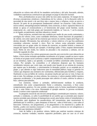 135


educación en valores más allá de los mandatos curriculares y del aula, buscando, además,
verdaderas experiencias constructivas que pongan en juego la elección racional.
        Pero, profundicemos un poco más sobre las tesis antes expuestas. Al margen de las
diversas concepciones ortodoxas y heterodoxas de los valores, y de la discusión sobre la
necesidad de una moral o de una ética más o menos laica o religiosa, existe un previo a
discutir. Se parte de un presupuesto fundamental cultural: las creencias. Cada cultura y
micro-cultura, antropológicamente hablando, tiene creencias, es decir, supuestos básicos en
donde se apoya el existencialismo y el historicismo del grupo social familiar, social,
empresarial, etc.; ante todo grupo, por transmisión tradente, se "cree en..."; así la creencia
es un legado, un patrimonio, una base educativa y moral.
        Estas creencias, normativizan una conducta por medio de una escala contrastante y
axiológica de valores; éstos, como cualidades abstractas, tienen funciones de propiedad y
de valorar, son como signos de las creencias que marcan un camino, mapas para llegar a un
destino deseado. Obviamente, hay antivalores y valores relativos a lo que hoy podríamos
considerar coherente, racional y ético. Pero los valores como principios mínimos,
convenidos por un grupo sobre un sistema de creencias, no pueden aislarse o tratarse al
margen del aspecto fiducial; por ejemplo, el decálogo judío; o bien, respetar determinadas
leyes. Dicho de otro modo, los valores no preceden a las creencias y culturas, son un
momento segundo de ellas.
        Las creencias y los valores generan por coacción, por convicción o por educación un
habito, o bien ciertas actitudes aprendidas socialmente en el grupo; cuando un nuevo sujeto
se forma en un grupo social comienza a repetir comportamientos, inicialmente la persona es
un ser mimético, repite y así aprende, va creando un hábito constituido sobre creencias y
valores. Por ejemplo, las costumbres y el urbanismo disponen que los humanos
occidentales tenemos que vestir ropa, esto puede estar basado en un sistema de creencias
que supone que la desnudez, y concretamente la desnudez genital, no es aceptada por el
grupo, y que además es algo indecoroso para la moralidad pública; luego se generan los
valores que disponen una normativa de vestimentas, diferenciada para hombres y mujeres,
finalmente se crea un hábito de vestirse, sin pensar mucho por qué uno se viste, lo hace sin
más ni más. Sin embargo, en otras culturas, las creencias y valores pueden inhibir nuestros
supuestos occidentales, y les puede preocupar más cubrirse el rostro, cubrirse la cabeza o
bien cubrirse parcialmente.
        Las creencias, valores y actitudes, definitivamente moldean la conducta,
entendiendo ésta como comportamiento frente a estímulos, reacciones, o bien como
comportamiento genérico. En este sentido, conducta sería la forma manifestativa humana
de ser y estar frente a los otros. Retomando el ejemplo anterior, la persona occidental,
tiende a vestirse como expresión conductual.
        La pregunta crucial de este devenir antropológico constituido por creencias, valores,
actitudes y conductas, es sobre la posibilidad de un cambio que se pretende para mejorar
nuestra sociedad, para eliminar el maniqueísmo social, para luchar contra el inmediatismo y
el desorden, para desplazar los pseudovalores del consumismo, para reestructurar lo
debilitado por el conflicto, y para anteponer el bien-ser, sobre el bien-estar, y éste sobre el
bien-tener. Entonces, nos preguntamos, y les preguntamos a los maestros/as y padres de
familia, ¿cuáles son nuestras creencias?, o bien ¿nuestras creencias no son antagónicas a
los valores que intentamos infundir?.
        Ante de hablar o de predicar valores, habría que analizar nuestros sistemas de
creencias, nuestras verdades, nuestros supuestos profundos, para no caer en el error
 