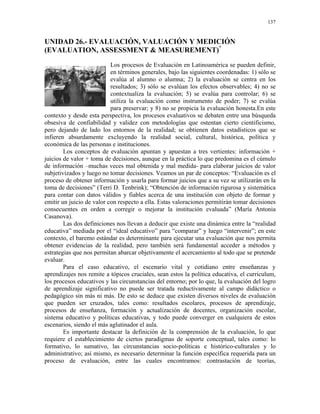 137


UNIDAD 26.- EVALUACIÓN, VALUACIÓN Y MEDICIÓN
(EVALUATION, ASSESSMENT & MEASUREMENT)*
                           Los procesos de Evaluación en Latinoamérica se pueden definir,
                           en términos generales, bajo las siguientes coordenadas: 1) sólo se
                           evalúa al alumno o alumna; 2) la evaluación se centra en los
                           resultados; 3) sólo se evalúan los efectos observables; 4) no se
                           contextualiza la evaluación; 5) se evalúa para controlar; 6) se
                           utiliza la evaluación como instrumento de poder; 7) se evalúa
                           para preservar; y 8) no se propicia la evaluación honesta.En este
contexto y desde esta perspectiva, los procesos evaluativos se debaten entre una búsqueda
obsesiva de confiabilidad y validez con metodologías que ostentan cierto cientificismo,
pero dejando de lado los entornos de la realidad; se obtienen datos estadísticos que se
infieren absurdamente excluyendo la realidad social, cultural, histórica, política y
económica de las personas e instituciones.
        Los conceptos de evaluación apuntan y apuestan a tres vertientes: información +
juicios de valor + toma de decisiones, aunque en la práctica lo que predomina es el cúmulo
de información –muchas veces mal obtenida y mal medida- para elaborar juicios de valor
subjetivizados y luego no tomar decisiones. Veamos un par de conceptos: “Evaluación es el
proceso de obtener información y usarla para formar juicios que a su vez se utilizarán en la
toma de decisiones” (Terri D. Tenbrink); “Obtención de información rigurosa y sistemática
para contar con datos válidos y fiables acerca de una institución con objeto de formar y
emitir un juicio de valor con respecto a ella. Estas valoraciones permitirán tomar decisiones
consecuentes en orden a corregir o mejorar la institución evaluada” (María Antonia
Casanova).
        Las dos definiciones nos llevan a deducir que existe una dinámica entre la “realidad
educativa” mediada por el “ideal educativo” para “comparar” y luego “intervenir”; en este
contexto, el baremo estándar es determinante para ejecutar una evaluación que nos permita
obtener evidencias de la realidad, pero también será fundamental acceder a métodos y
estrategias que nos permitan abarcar objetivamente el acercamiento al todo que se pretende
evaluar.
        Para el caso educativo, el escenario vital y cotidiano entre enseñanzas y
aprendizajes nos remite a tópicos cruciales, sean estos la política educativa, el curriculum,
los procesos educativos y las circunstancias del entorno; por lo que, la evaluación del logro
de aprendizaje significativo no puede ser tratada reductivamente al campo didáctico o
pedagógico sin más ni más. De esto se deduce que existen diversos niveles de evaluación
que pueden ser cruzados, tales como: resultados escolares, procesos de aprendizaje,
procesos de enseñanza, formación y actualización de docentes, organización escolar,
sistema educativo y políticas educativas, y todo puede converger en cualquiera de estos
escenarios, siendo el más aglutinador el aula.
        Es importante destacar la definición de la comprensión de la evaluación, lo que
requiere el establecimiento de ciertos paradigmas de soporte conceptual, tales como: lo
formativo, lo sumativo, las circunstancias socio-políticas e histórico-culturales y lo
administrativo; así mismo, es necesario determinar la función específica requerida para un
proceso de evaluación, entre las cuales encontramos: contrastación de teorías,
 