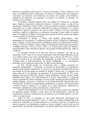 139


educativa se consideran cuatro aspectos: 1) nivel de escolaridad; 2) fines y objetivos; 3) de
“qué”; 4) calidad para quién y según quién. Así mismo, la calidad puede estar centrada en:
el producto, en el proceso, en la coherencia, en el input, el en output, o bien definida y
centrada en: la institución, sus programas, sus recursos, su tradición, sus docentes, sus
alumnos, en los ranckings.
        En términos racionales podemos decir que calidad de la Educación se entiende
como: tendencia, trayectoria, construcción, proceso o devenir continuo, se trata de una
filosofía que compromete a todos y todas; se trata de un aspiral ascendente; calidad (mejora
permanente) no es igual a eficiencia (capacidad de producir al máximo), ni a eficacia
(capacidad de lograr lo propuesto), sino que las supera. Calidad es más que rendimiento
académico, implica el compromiso, la satisfacción, la entrega, lo que requiere un amplio
rango de medidas de resultados; la búsqueda de la calidad no está en un punto de llegada,
está en el camino; es un proceso cuasi-ético.
        Actualmente se debaten, al menos, ocho modelos epistemológicos como
fundamentos de la evaluación: 1) Análisis de Sistemas, Rivlin; 2) Objetivos Conductuales,
Tyler y Popham; 3) Toma de Decisiones, Stufflebeam y Alkin; 4) Evaluación libre de fines,
Scriven; 5) Juicio de Expertos, Eisner y Kelly; 6) Acreditación, North Central Association;
7) Modelo adversario, Owens, Levine y Wolf; y 8) Transaccional, Stake, Mc Donald y
Parlett-Hamilton. Estas corrientes se derivan a dos grandes enfoques positivistas: Objetivo
y Subjetivo
        La principal corriente en la discusión sobre la evaluación, más allá de las
enunciadas, es la “Teoría de la Acción Comunicativa (TAC) de Jürgen Habermas, basada
en el análisis crítico; otros textos contemporáneos que se derivan del TAC son: “¿Cómo
evaluar la eficacia de las actividades del aprendizaje” de Ralp Tyler, “La evaluación
orientada hacia el perfeccionamiento” de Daniel Stufflebeam, y “La investigación
participativa en la evaluación institucional” de María Teresa Buitriago.
        La TAC pretende atender con exclusividad, rigor y calidad conceptual tres
propósitos fundamentales: 1) desarrollar un concepto de racionalidad con capacidad de
liberarse de las hipótesis subjetivistas; 2) construir un concepto de sociedad en dos niveles
que articule en un solo cuerpo los modelos de sistema y mundo real; y 3) proponer una
teoría crítica de la sociedad bajo los parámetros de la postmodernidad. La TAC revisa
múltiples concepciones filosóficas (Weber, Lukacs, Horkheimer, Adorno, Parsons, Mead,
Durkheim) hasta llegar a una “Racionalidad de la Acción”. Racionalidad se comprende
como la capacidad de utilizar el lenguaje y el conocimiento experiencial para responder a la
realidad; lenguaje, argumentos y consensos son actividades racionales operativizadas en la
comunicación. Acciones son manifestaciones simbólicas en la que las y los sujetos-actores
y actrices entran en relación con el mundo de un modo significativo (pudiendo ser
teleológicas, reguladas por normas, dramatúrgica y comunicativa).
        Entonces, Racionalidad de la Acción es la manera en que los sujetos con capacidad
de expresarse, hacerse entender y actuar, hacen uso del conocimiento a través de una
manifestación simbólica y significativa de sus relaciones con el mundo objetivo, con otros
sujetos y consigo mismo.
        Según la TAC, la evaluación es una acción intencional, determinada con
anticipación que pretende ponderar la valía o el mérito de un objeto; Racionalidad de la
acción de la evaluación, en el campo educativo, es la manera en que los y las agentes del
proceso educativo, con capacidad de expresarse, hacerse entender y actuar, hacen uso del
conocimiento, manifestando simbólicamente y de manera significativa sus relaciones con el
 