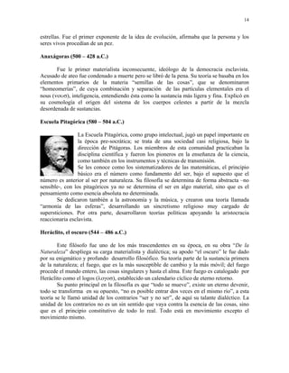 14


estrellas. Fue el primer exponente de la idea de evolución, afirmaba que la persona y los
seres vivos procedían de un pez.

Anaxágoras (500 – 428 a.C.)

       Fue le primer materialista inconsecuente, ideólogo de la democracia esclavista.
Acusado de ateo fue condenado a muerte pero se libró de la pena. Su teoría se basaba en los
elementos primarios de la materia “semillas de las cosas”, que se denominaron
“homeomerías”, de cuya combinación y separación de las partículas elementales era el
nous (νουσ), inteligencia, entendiendo ésta como la sustancia más ligera y fina. Explicó en
su cosmología el origen del sistema de los cuerpos celestes a partir de la mezcla
desordenada de sustancias.

Escuela Pitagórica (580 – 504 a.C.)

                 La Escuela Pitagórica, como grupo intelectual, jugó un papel importante en
                 la época pre-socrática; se trata de una sociedad casi religiosa, bajo la
                 dirección de Pitágoras. Los miembros de esta comunidad practicaban la
                 disciplina científica y fueron los pioneros en la enseñanza de la ciencia,
                 como también en los instrumentos y técnicas de transmisión.
                 Se les conoce como los sistematizadores de las matemáticas, el principio
                 básico era el número como fundamento del ser, bajo el supuesto que el
número es anterior al ser por naturaleza. Su filosofía se determina de forma abstracta –no
sensible-, con los pitagóricos ya no se determina el ser en algo material, sino que es el
pensamiento como esencia absoluta no determinada.
       Se dedicaron también a la astronomía y la música, y crearon una teoría llamada
“armonía de las esferas”, desarrollando un sincretismo religioso muy cargado de
supersticiones. Por otra parte, desarrollaron teorías políticas apoyando la aristocracia
reaccionaria esclavista.

Heráclito, el oscuro (544 – 486 a.C.)

        Este filósofo fue uno de los más trascendentes en su época, en su obra “De la
Naturaleza” despliega su carga materialista y dialéctica; su apodo “el oscuro” le fue dado
por su enigmático y profundo desarrollo filosófico. Su teoría parte de la sustancia primera
de la naturaleza; el fuego, que es la más susceptible de cambio y la más móvil; del fuego
procede el mundo entero, las cosas singulares y hasta el alma. Este fuego es catalogado por
Heráclito como el logos (λογοσ), establecido un calendario cíclico de eterno retorno.
        Su punto principal en la filosofía es que “todo se mueve”, existe un eterno devenir,
todo se transforma en su opuesto, “no es posible entrar dos veces en el mismo río”, a esta
teoría se le llamó unidad de los contrarios “ser y no ser”, de aquí su talante dialéctico. La
unidad de los contrarios no es un sin sentido que vaya contra la esencia de las cosas, sino
que es el principio constitutivo de todo lo real. Todo está en movimiento excepto el
movimiento mismo.
 