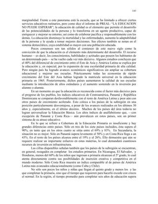 143


marginalidad. Frente a este panorama está la escuela, que se ha limitado a ofrecer ciertos
servicios educativos rutinarios, pero como dice el informe de PREAL: “LA EDUCACION
NO PUEDE ESPERAR”; la educación de calidad es el elemento que permite el desarrollo
de las potencialidades de la persona y lo transforma en un agente productivo, capaz de
enriquecer y mejorar su entorno, así como de colaborar pacífica y responsablemente con los
demás. La educación disminuye la mortalidad y las enfermedades, aumenta la adaptabilidad
de la persona y le ayuda a tomar mejores decisiones. Sus efectos también se notan en el
sistema democrático, cuya estabilidad es mayor con una población educada.
        Pocos consensos son tan sólidos al comienzo de este nuevo siglo como la
convicción de que la educación es el elemento más determinante del desarrollo. El recurso
humano —es decir, los conocimientos, habilidades y actitudes que poseen los habitantes de
un determinado país— se ha vuelto cada vez más decisivo. Algunos estudios concluyen que
el 40% del diferencial de crecimiento entre el Este de Asia y América Latina se explica por
la educación y, en especial, por la expansión de una escolaridad primaria de alta calidad.
Pero ningún país ha logrado avances económicos significativos sin ampliar su cobertura
educacional y mejorar sus escuelas. Prácticamente todas las economías de rápido
crecimiento del Este del Asia habían logrado la matrícula universal en la educación
primaria en 1965. Posteriormente, dichos países aumentaron la calidad de sus escuelas
mediante la introducción de altos estándares y el aumento sostenido en la inversión por
alumno o alumna.
        En un momento en que la educación es reconocida como el factor más decisivo para
el progreso de los pueblos, los índices educativos de Centroamérica, Panamá y República
Dominicana se comparan desfavorablemente con el resto de América Latina y peor aún con
otros países de crecimiento acelerado. Esto coloca a los países de la subregión en una
posición particularmente desventajosa, a pesar de los avances realizados en los últimos 30
años y, especialmente, en el último decenio. Muchos de los países del área todavía no
logran universalizar la Educación Básica. Los altos índices de analfabetismo que, —con
excepción de Panamá y Costa Rica— aún prevalecen en estos países, son un primer
síntoma de su atraso educativo.
        En lo que se refiere a Cobertura de la Educación Primaria es insuficiente y hay
grandes diferencias entre países. Sólo en tres de los siete países incluidos, ésta supera el
90%, en tanto que en los otros cuatro se sitúa entre el 69% y 83%. En Secundaria, la
situación no es mejor. Sólo en Panamá supera levemente el 50% y en Costa Rica llega a un
43%. En el resto de los países alcanza entre el 19% y el 26%. Ello demuestra que aún se
requiere realizar un importante esfuerzo en estas materias, lo cual demandará cuantiosos
recursos de inversión en infraestructura.
        Las cifras disponibles señalan también que los países de la subregión se encuentran,
en general, rezagados en completar los estudios primarios. En Nicaragua, El Salvador, y
Honduras, menos del 60% de los niños que ingresan a primaria alcanzan el 5º grado, lo cual
atenta directamente contra sus posibilidades de inserción creativa y competitiva en el
mundo moderno. Sólo Costa Rica muestra un índice comparable al de países de América
Latina más avanzados educacionalmente (como Cuba y Chile).
        No sólo son pocos los niños y niñas que llegan al quinto grado y menos los y las
que completan la primaria, sino que el tiempo que requieren para hacerlo excede con creces
el normal. En la región, el tiempo promedio para completar seis años de educación supera
 