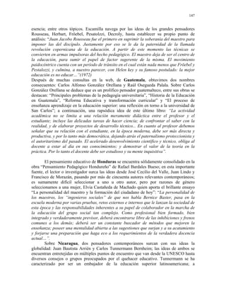 147


esencia; entre otros tópicos. Escamilla navega por las ideas de los grandes pensadores
Rousseau, Herbart, Fröebel, Pesatolzzi, Decroly, hasta establecer su propio punto de
análisis: “Juan Jacobo Rousseau fue el primero en suprimir la soberanía del maestro para
imponer las del discípulo. Justamente por eso se le da la paternidad de la llamada
revolución copernicana de la educación. A partir de este momento las técnicas se
convierten en armas impulsoras del hecho pedagógico. El maestro deja de ser el centro de
la educación, para sumir el papel de factor sugerente de la misma. El movimiento
paidocéntrico cuenta con un período de tránsito en el cual están nada menos que Fröebel y
Pestalozzi, y culmina, a nuestro parecer, con Helen key y su famoso postulado: la mejor
educación es no educar…”(1972)
Después de muchas consultas en la web, de Guatemala, obtuvimos dos nombres
consecuentes: Carlos Alfonso González Orellana y Raúl Osegueda Palala. Sobre Carlos
González Orellana se deduce que es un prolífico pensador guatemalteco, entre sus obras se
destacan: “Principales problemas de la pedagogía universitaria”, “Historia de la Educación
en Guatemala”, “Reforma Educativa y transformación curricular” y “El proceso de
enseñanza aprendizaje en la educación superior: una reflexión en torno a la universidad de
San Carlos”; a continuación, una rapsódica idea de este último libro: “La actividad
académica no se limita a una relación meramente didáctica entre el profesor y el
estudiante; incluye las delicadas tareas de hacer ciencia; de confrontar el saber con la
realidad, y de elaborar proyectos de desarrollo técnico... En cuanto al profesor debemos
señalar que su relación con el estudiante, en la época moderna, debe ser más directa y
productiva, y por lo tanto más democrática, dejando atrás el paternalismo proteccionista y
el autoritarismo del pasado. El acelerado desenvolvimiento científico y técnico, obliga al
docente a estar al día en sus conocimientos; y demostrar el valor de la teoría en la
práctica. Por lo tanto el docente debe ser estudioso y su mente inquisitiva”.

        El pensamiento educativo de Honduras se encuentra sólidamente consolidado en la
obra “Pensamiento Pedagógico Hondureño” de Rafael Bardales Bueso; en esta importante
fuente, el lector o investigador surca las ideas desde José Cecilio del Valle, Juan Lindo y
Francisco de Morazán, pasando por más de cincuenta autores relevantes contemporáneos;
es sumamente difícil seleccionar a uno u otro autor, pero por razones de género
seleccionamos a una mujer, Elvia Castañeda de Machado quien aporta el brillante ensayo
“La personalidad del maestro y la formación del ciudadano de hoy”: “La personalidad de
los maestros, los “ingenieros sociales” de que nos habla Bernice Baster, pasa en la
escuela moderna por varias pruebas, retos externos e internos que le lanzan la sociedad de
esta época y las responsabilidades inherentes a su papel de colaborador en la marcha de
la educación del grupo social tan complejo. Como profesional bien formado, bien
integrado y verdaderamente previsor, deberá encontrarse libre de las inhibiciones y frenos
comunes a los demás; deberá ser un constante buscador de métodos que mejoren la
enseñanza; poseer una mentalidad abierta a las sugestiones que surjan y a su acatamiento
y forjarse una preparación que haga eco a los requerimientos de la verdadera docencia
actual…”.
        Sobre Nicaragua, dos pensadores contemporáneos surcan con sus ideas la
globalidad: Juan Bautista Arrién y Carlos Tunnermann Bernheim; las ideas de ambos se
encuentran entretejidas en múltiples puntos de encuentro que van desde la UNESCO hasta
diversos consejos o grupos preocupados por el quehacer educativo. Tunnermann se ha
caracterizado por ser un embajador de la educación superior latinoamericana; a
 