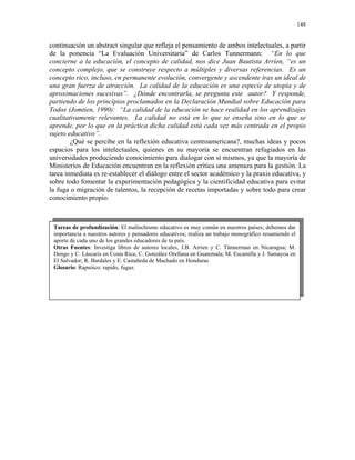 148


continuación un abstract singular que refleja el pensamiento de ambos intelectuales, a partir
de la ponencia “La Evaluación Universitaria” de Carlos Tunnermann: “En lo que
concierne a la educación, el concepto de calidad, nos dice Juan Bautista Arríen, “es un
concepto complejo, que se construye respecto a múltiples y diversas referencias. Es un
concepto rico, incluso, en permanente evolución, convergente y ascendente tras un ideal de
una gran fuerza de atracción. La calidad de la educación es una especie de utopía y de
aproximaciones sucesivas”. ¿Dónde encontrarla, se pregunta este autor? Y responde,
partiendo de los principios proclamados en la Declaración Mundial sobre Educación para
Todos (Jomtien, 1990): “La calidad de la educación se hace realidad en los aprendizajes
cualitativamente relevantes. La calidad no está en lo que se enseña sino en lo que se
aprende, por lo que en la práctica dicha calidad está cada vez más centrada en el propio
sujeto educativo”.
        ¿Qué se percibe en la reflexión educativa centroamericana?, muchas ideas y pocos
espacios para los intelectuales, quienes en su mayoría se encuentran refugiados en las
universidades produciendo conocimiento para dialogar con sí mismos, ya que la mayoría de
Ministerios de Educación encuentran en la reflexión crítica una amenaza para la gestión. La
tarea inmediata es re-establecer el diálogo entre el sector académico y la praxis educativa, y
sobre todo fomentar la experimentación pedagógica y la cientificidad educativa para evitar
la fuga o migración de talentos, la recepción de recetas importadas y sobre todo para crear
conocimiento propio.



 Tareas de profundización: El malinchismo educativo es muy común en nuestros países; debemos dar
 importancia a nuestros autores y pensadores educativos; realiza un trabajo monográfico resumiendo el
 aporte de cada uno de los grandes educadores de tu país.
 Otras Fuentes: Investiga libros de autores locales, J.B. Arrien y C. Tünnerman en Nicaragua; M.
 Dengo y C. Láscaris en Costa Rica; C. González Orellana en Guatemala; M. Escamilla y J. Samayoa en
 El Salvador; R. Bardales y E. Castañeda de Machado en Honduras
 Glosario: Rapsóico: rapido, fugaz.
 