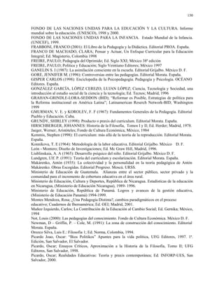 150


FONDO DE LAS NACIONES UNIDAS PARA LA EDUCACIÓN Y LA CULTURA. Informe
mundial sobre la educación. (UNESCO), 1998 y 2000.
FONDO DE LAS NACIONES UNIDAS PARA LA INFANCIA. Estado Mundial de la Infancia.
(UNICEF), 1999.
FRABBONI, FRANCO (2001): El Libro de la Pedagogía y la Didáctica. Editorial PROA. España.
FRANCO DE MACHADO, CLARA; Pensar y Actuar, Un Enfoque Curricular para la Educación
Integral; Ed. Magisterio, Colombia 1998
FREIRE, PAULO; Pedagogía del Oprimido; Ed. Siglo XXI; México 38ª edición
FREIRE, PAULO; Política y Educación; Siglo Veintiuno Editores; México 1997
GANELIN S. I (1987): La asimilación consciente en la escuela. Editorial Grijalbo. México D. F.
GORE, JENNIFER M. (1996): Controversias entre las pedagogías. Editorial Morata. España.
GISPER CARLOS (1998): Enciclopedia de la Psicopedagogía. Pedagogía y Psicología. OCÉANO
Editores. España.
GONZÁLEZ GARCÍA, LÓPEZ CEREZO, LUJAN LÓPEZ; Ciencia, Tecnología y Sociedad, una
introducción al estudio social de la ciencia y la tecnología; Ed. Tecnos; Madrid, 1996
GRAHAN-GRINDLE-LORA-SEDDON (BID); “Reformar es Posible, Estrategias de política para
la Reforma institucional en América Latina”; Latinamerican Reserch Network-BID; Washington
1999
GMURMAN, V. E. y KOROLEV, F. F (1967): Fundamentos Generales de la Pedagogía. Editorial
Pueblo y Educación. Cuba.
GRUNDY, SHIRLEY (1998): Producto o praxis del curriculum. Editorial Morata. España.
HIRSCHBERGER, JOHANNES: Historia de la Filosofía, Tomos I y II; Ed. Herder; Madrid, 1978.
Jaeger, Werner; Aristóteles; Fondo de Cultura Económica, México, 1984
Kemmis, Stephen (1998): El curriculum: más allá de la teoría de la reproducción. Editorial Morata.
España.
Konnikova, T. E (1964): Metodología de la labor educativa. Editorial Grijalbo. México D. F.
León - Montero; Diseño de Investigaciones; Ed. Mc Graw Hill, Madrid, 1996.
Liublinskaia, A. A (1965): Desarrollo psíquico del niño. Editorial Grijalbo. México D. F.
Lundgren, Ulf. P. (1991): Teoría del curriculum y escolarización. Editorial Morata. España.
Makárenko, Antón (1935): La colectividad y la personalidad en la teoría pedagógica de Antón
Makárenko. Obras Escogidas. Editorial Progreso. Moscú. URSS.
Ministerio de Educación de Guatemala. Alianzas entre el sector público, sector privado y la
comunidad para el incremento de cobertura educativa en el área rural.
Ministerio de Educación, Cultura y Deportes, República de Nicaragua. Estadísticas de la educación
en Nicaragua, (Ministerio de Educación Nicaragua), 1989- 1996.
Ministerio de Educación, República de Panamá. Logros y avances de la gestión educativa,
(Ministerio de Educación Panamá) 1994-1999.
Montes Mendoza, Rosa; ¿Una Pedagogía Distinta?, cambios paradigmáticos en el proceso
educativo; Cuadernos de Iberoamérica; Ed. OEI; Madrid, 2001.
Muñoz Izquierdo, Carlos; La Contribución de la Educación al Cambio Social; Ed. Gernika; México,
1994
Not, Louis (2000): Las pedagogías del conocimiento. Fondo de Cultura Económica. México D. F.
Newman, D – Griffin, P. – Cole, M. (1991): La zona de construcción del conocimiento. Editorial
Morata. España.
Orozco Silva, Luis E.: Filosofía 1; Ed. Norma, Colombia, 1994.
Picardo Joao, Oscar: “Bios Politikos” Apuntes para la vida política, UFG Editores, 1997. 1ª.
Edición, San Salvador, El Salvador.
Picardo, Oscar; Ensayos Críticos, Aproximación a la Historia de la Filosofía, Tomo II; UFG
Editores, San Salvador, 1998.
Picardo, Oscar; Realidades Educativas: Teoría y praxis contemporánea; Ed. INFORP-UES, San
Salvador, 2000.
 