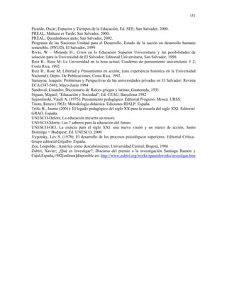151


Picardo, Oscar; Espacios y Tiempos de la Educación; Ed. SEE; San Salvador, 2000.
PREAL; Mañana es Tarde; San Salvador, 2000.
PREAL; Quedándonos atrás; San Salvador, 2002.
Programa de las Naciones Unidad para el Desarrollo. Estado de la nación en desarrollo humano
sostenible. (PNUD), El Salvador, 1999.
Rivas, W – Miranda H.; Crisis en la Educación Superior Universitaria y las posibilidades de
solución para la Universidad de El Salvador; Editorial Universitaria, San Salvador, 1990.
Ruiz B., Rose M; La Universidad en la hora actual; Cuaderno de pensamiento universitario # 2;
Costa Rica, 1992.
Ruiz B., Rose M; Libertad y Pensamiento en acción; (una experiencia histórica en la Universidad
Nacional); Depto. De Publicaciones, Costa Rica, 1992.
Samayoa, Joaquín; Problemas y Perspectivas de las universidades privadas en El Salvador; Revista
ECA (547-548), Mayo-Junio 1984
Sandoval, Lisandro; Diccionario de Raíces griegas y latinas; Guatemala, 1931.
Siguan, Miguel; “Educación y Sociedad”; Ed. CEAC; Barcelona 1982
Sujomlinski, Vasili A. (1975): Pensamiento pedagógico. Editorial Progreso. Moscú. URSS.
Titote, Renzo (1963): Metodología didáctica. Ediciones RIALP. España.
Trilla B., Jaume (2001): El legado pedagógico del siglo XX para la escuela del siglo XXI. Editorial
GRAÓ. España.
UNESCO-Delors; La educación encierra un tesoro.
UNESCO-Morín; Los 7 saberes para la educación del futuro.
UNESCO-OEI; La ciencia para el siglo XXI: una nueva visión y un marco de acción, Santo
Domingo + Budapest; Ed. UNESCO, 2000
Vygotsky, Lev S. (1978): El desarrollo de los procesos psicológicos superiores. Editorial Crítica.
Grupo editorial Grijalbo. España.
Zea, Leopoldo.; América como descubrimiento; Universidad Central; Bogotá, 1986
Zubiri, Xavier; ¿Qué es Investigar?; Discurso del premio a la investigación Santiago Ramón y
Cajal;España,1982[enlínea]disponible en: http://www.zubiri.org/works/spanishworks/investigar.htm
 