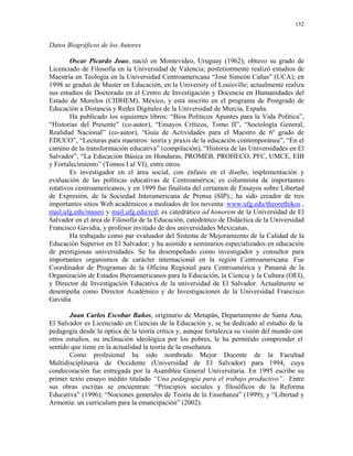 152


Datos Biográficos de los Autores

        Oscar Picardo Joao, nació en Montevideo, Uruguay (1962); obtuvo su grado de
Licenciado de Filosofía en la Universidad de Valencia; posteriormente realizó estudios de
Maestría en Teología en la Universidad Centroamericana “José Simeón Cañas” (UCA); en
1998 se graduó de Master en Educación, en la University of Louisville; actualmente realiza
sus estudios de Doctorado en el Centro de Investigación y Docencia en Humanidades del
Estado de Morelos (CIDHEM), México, y está inscrito en el programa de Postgrado de
Educación a Distancia y Redes Digitales de la Universidad de Murcia, España.
        Ha publicado los siguientes libros: “Bios Políticos Apuntes para la Vida Política”,
“Historias del Presente” (co-autor), “Ensayos Críticos, Tomo II”, “Sociología General,
Realidad Nacional” (co-autor), “Guía de Actividades para el Maestro de 6º grado de
EDUCO”, “Lecturas para maestros: teoría y praxis de la educación contemporánea”, “En el
camino de la transformación educativa” (compilación), “Historia de las Universidades en El
Salvador”, “La Educación Básica en Honduras, PROMEB, PROHECO, PFC, UMCE, EIB
y Fortalecimiento” (Tomos I al VI), entre otros.
        Es investigador en el área social, con énfasis en el diseño, implementación y
evaluación de las políticas educativas de Centroamérica; es columnista de importantes
rotativos centroamericanos, y en 1999 fue finalista del certamen de Ensayos sobre Libertad
de Expresión, de la Sociedad Interamericana de Prensa (SIP).; ha sido creador de tres
importantes sitios Web académicos a mediados de los noventa: www.ufg.edu/theorethikos ,
mail.ufg.edu/museo y mail.ufg.edu/red; es catedrático ad honorem de la Universidad de El
Salvador en el área de Filosofía de la Educación, catedrático de Didáctica de la Universidad
Francisco Gavidia, y profesor invitado de dos universidades Mexicanas.
        Ha trabajado como par evaluador del Sistema de Mejoramiento de la Calidad de la
Educación Superior en El Salvador; y ha asistido a seminarios especializados en educación
de prestigiosas universidades. Se ha desempeñado como investigador y consultor para
importantes organismos de carácter internacional en la región Centroamericana. Fue
Coordinador de Programas de la Oficina Regional para Centroamérica y Panamá de la
Organización de Estados Iberoamericanos para la Educación, la Ciencia y la Cultura (OEI),
y Director de Investigación Educativa de la universidad de El Salvador. Actualmente se
desempeña como Director Académico y de Investigaciones de la Universidad Francisco
Gavidia

       Juan Carlos Escobar Baños, originario de Metapán, Departamento de Santa Ana,
El Salvador es Licenciado en Ciencias de la Educación y, se ha dedicado al estudio de la
pedagogía desde la óptica de la teoría crítica y, aunque fortalezca su visión del mundo con
otros estudios, su inclinación ideológica por los pobres, le ha permitido comprender el
sentido que tiene en la actualidad la teoría de la enseñanza.
       Como profesional ha sido nombrado Mejor Docente de la Facultad
Multidisciplinaria de Occidente (Universidad de El Salvador) para 1994, cuya
condecoración fue entregada por la Asamblea General Universitaria. En 1995 escribe su
primer texto ensayo inédito titulado “Una pedagogía para el trabajo productivo”. Entre
sus obras escritas se encuentran: “Principios sociales y filosóficos de la Reforma
Educativa” (1996); “Nociones generales de Teoría de la Enseñanza” (1999); y “Libertad y
Armonía: un curriculum para la emancipación” (2002).
 