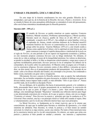 17


UNIDAD 3: FILOSOFÍA ÁTICA Y HELÉNICA
        En esta etapa de la historia estudiaremos los tres más grandes filósofos de la
antigüedad, y por qué no, de la historia de la filosofía: Sócrates, Platón y Aristóteles. Si no
se estudia lo básico de estos pensadores difícilmente se entenderá el resto del pensamiento,
ellos son la base sistemática encadenada para la filosofía posterior.

Sócrates (469 – 399 a.C.)

                 El estudio de Sócrates se podría sintetizar en cuatro aspectos: Contexto
                 histórico, Método socrático, Problemas epistemológicos y Moral socrática.
                 Sócrates nació en Alopeca, pueblo de Atica en el año 469 a.C. y fue
                 condenado a muerte en el 399 a.C.; fue soldado en varias batallas; vivió en
                 el esplendor de Atenas, siendo acérrimo defensor de la libertad moral.El
                 momento histórico de Sócrates se contextualiza en el marco de la victoria
                 griega sobre los persas –Guerras Médicas- (478 a.C.), este triunfo exalta a
                 Atenas como capital de la Cultura y de lo espiritual en toda Grecia; por otra
                 parte comienza a emerger el espíritu democrático e intelectual de la polis en
el siglo de Péricles, en este período se da un espacio de hegemonía económica y política;
en este momento propicio comienza Sócrates con su fatiga intelectual. No obstante, el
ocaso de su vida es análogo al ocaso de la tranquilidad ateniense; los valores se deterioran,
se pierde la eticidad, lo bello y lo libre se desprecian colectivamente y surge poco a poco el
egoísmo invididualista potenciado; Sócrates provoca la ira al anteponer los deberes de la
comunidad y de la polis sobre los particulares. El Maestro entra en pugna con el Estado y
con la conciencia religiosa; Sócrates arremete contra el dios délfico y presenta un nuevo
dios: un dios moral, dios es el pensamiento producto del pensamiento. Así, acusado de no
rendir culto a los dioses oficiales del Estado y de corromper a los jóvenes; fue condenado a
beber cicuta, muriendo con gran valor y resignación.
        Obviamente Sócrates conocía la filosofía anterior, más su aporte fue radicalmente
innovador; fue un hombre enigmático de gran elocuencia; se dedicó al diálogo con gente de
diversa índole; nunca impuso nada a nadie; es más afirmaba: “Sólo sé que nada sé”. Nunca
escribió nada, de él escribió su discípulo Platón.
        En sus diálogos, de lo episódico iba hacia el pensamiento general, a lo verdadero y
bello, procurando hacer nacer el propio pensamiento de su interlocutor, la convicción de
conciencia de lo que es justo; al llegar a lo bueno y justo –bien moral- culminaba su
diálogo; esta metodología llamada “Mayéutica” intentaba una reflexión interior para llegar
a una determinada conciencia de sí mismo, de lo que se quiere y desea, este era su slogan:
“Conócete a ti mismo”. Para Sócrates la esencia y principio que rige la conducta es el Yo
Universal. Para concluir, una ley o un principio moral se valida sólo cuando el sujeto, libre
y voluntariamente y por la vía de una reflexión interior hace suyo esos principios.
        La Moral Socrática, se fundamenta en la virtud, (αρετη), que es lo mismo que
conocimiento; de aquí que la maldad para Sócrates es sinónimo de ignorancia, y la virtud
sinónimo de sabiduría. Para Sócrates, la virtud, la justicia y el bien tienen un sentido
universal; la virtud no es algo externo, social, sino interno. Por tanto el bien moral proviene
de la conciencia interior por la vía del conocimiento. En síntesis, un sujeto que actúa con
justicia y practica el bien pondrá en unidad y armonía sus intereses y aspiraciones
 