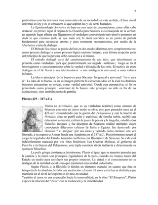 18


particulares con los intereses más universales de su sociedad; en este sentido, el bien moral
universal es ley y es lo verdadero al que aspiran las y los seres humanos.
        La Epistemología Socrática se basa en una serie de preposiciones, entre ellas cabe
destacar: en primer lugar el objeto de la filosofía para Sócrates es la búsqueda de la verdad;
en segundo lugar afirma que llegaremos al verdadero conocimiento universal si ponemos en
duda lo que creemos (sólo sé que nada sé); la duda socrática es un punto de partida
fundamental para reconocer errores y para reintentar razonamientos, por medio de la
Mayéutica o arte de dialogar.
        El Método Socrático se puede definir en dos modos distintos pero complementarios:
como proceso dialogal y como proceso lógico racional interno, esta última acepción parte
del principio de que la persona debe conocerse a sí mismo.
        El método dialogal parte del cuestionamiento de una tesis, que inicialmente se
presenta como verdadera para que posteriormente sea negada –antítesis-; luego se da el
interrogatorio y cuestionamiento sobre la verdad o falsedad de las tesis. El motivo de estos
diálogos es el de llevar a sus interlocutores a una inteligencia universal, a unos valores
infinitos.
        La idea o principio de lo bueno es para Sócrates lo general y universal “en y para
sí”. La idea de lo bueno es en su imagen perfecta la estructura ideal en la cual los distintos
intereses encuentran su verdad, como verdad universal. Desde esta perspectiva, el fin es
presentado como principio universal de lo bueno; este principio no sólo es fin de las
aspiraciones, sino también punto de partida.

Platón (429 – 347 a.C.)

                    Platón (o Aristóteles, que es su verdadero nombre) como alumno de
                    Sócrates continúa en cierto modo su obra; este gran pensador nace en el
                    429 a.C. coincidiendo con la guerra del Peloponeso y con la muerte de
                    Pericles; tiene un perfil culto y espiritual; de familia noble, recibió una
                    educación esmerada, cultivó de joven la poesía y la tragedia, estudió a los
                    filósofos antiguos y fue discípulo de Sócrates; realizó múltiples viajes
                    conociendo diferentes culturas de Italia y Egipto; fue desterrado por
                    Dionisio “ el antiguo” por sus ideas y vendido como esclavo; una vez
liberado, a su regreso a Atenas funda una Academia en el 387 a.C.. Posteriormente ocupó el
cargo de legislador del Estado, teniendo conflictos con Dionisio II de Siracusa. Su vida está
indeleblemente marcada por tres hitos históricos: Las Guerras Médicas, el gobierno de
Pericles y la Guerra del Peloponeso; este triple contexto afecta indirecta y directamente su
quehacer filosófico.
        La polis griega comienza a deteriorarse; Platón al igual que su maestro pensaba que
la justicia y la razón son principios reguladores de la polis, cuando los tiranos hacen del
Estado un medio para satisfacer sus propios intereses. La virtud y el conocimiento no se
desligan de la realidad social, sino que mantienen una unidad indisoluble.
        Según Platón, a la filosófia le faltaba un elemento esencial en cuanto que ésta es
búsqueda de lo absoluto, le falta una mediación: el amor. El amor es la fuerza dialéctica que
mantiene en el nivel del espíritu lo diverso en unidad.
También el amor es una aspiración hacia la inmortalidad; en la obra “El Banquete”, Platón
explica la relación del “Eros” con la mediación y la inmortalidad.
 