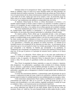 19


        Entramos ahora en la concepción de “alma”, según Platón el alma posee de manera
latente la sabiduría, luego en razón de la tarea filosófica podrá este alma descubrir ese
contenido latente de manera consciente. No obstante habría que aclarar que Platón afirma y
cree en la preexistencia de las almas (reminiscencia) estando éstas en el mundo de las ideas,
y, por medio de un mito, explica que caen en los cuerpos y estos las encarcelan, luego las
almas están en un intento indefinido aspirando hacia ese mundo ideal, pero en el “Mito de
la Caverna” que estudiaremos más adelante se comprenderá más esta teoría.
        El dualismo Alma-Cuerpo de Platón, se refiere directamente a la forma y a lo
sensible respectivamente; la forma o alma es relativa a lo inmortal, lo sensible o cuerpo es
relativo a lo corruptible; de aquí se deduce que la verdad de las cosas está en la forma que
parte del mundo de las ideas, y las sombras son un reflejo aparente de la realidad verdadera.
        Otro tema fundamental para Platón es la de la Ciudad-Estado ideal; este concepto
de Ciudad-Estado ideal significa lo permanente y lo universal que supera intereses
individuales, de este modo estos intereses particulares se subordinan al interés común.
        En materia política Platón afirma que la propiedad privada y otros privilegios
privados en el político le llevan a la corrupción del alma, y por ende a la corrupción del
pueblo, la ciudad dividida en una ciudad de pobres y de ricos no conoce la justicia. Son tres
las clases sociales que deben ordenarse en torno a la justicia: los gobernantes o filósofos
que poseen la sabiduría para gobernar; los Guardianes que presentan la seguridad a la polis
y los Agricultores y Artesanos que producen los bienes necesarios. La armonía de la
sociedad consiste en la aceptación de las funciones de cada clase; la convergencia de las
clases hace que se viva en la polis la virtud. Las virtudes que propone Platón son: Sabiduría
que corresponde a los filósofos, la Valentía que corresponde a los guardianes, la
Temperancia que corresponde a los productores y la Justicia que mantiene la armonía de las
otras tres. O sea que la justicia es el principio de armonía social y política, es la fuerza
unificadora.
        En cuanto a la educación, Platón afirma que es una tarea para perfeccionar el
espíritu, y se divide en música y gimnasia; la primera se refiere a la enseñanza de las
ciencias y artes, la segunda a la educación física; la educación busca la armonía entre
cuerpo y alma. Por otra parte, lo guardianes reciben una educación en común desde la
niñez.
        Para Platón la propiedad de bienes materiales es causa de violencia e injusticia,
debe desaparecer. Los gobernantes y guardianes están excluidos de la fortuna; mientras
que los artesanos y agricultores tienen prohibido participar en política. La mujer en las
teorías platónicas debe recibir la misma educación que la persona, puede aspirar a ser
gobernante o guardián; pero, al desaparecer la familia la mujer pierde todos los deberes de
esposa y de madre.
        La teoría del conocimiento platónica, o epistemología, parte del principio de que la
esencia, o explicación de todas las cosas, reside en la conciencia o reflexión interior de la
persona capaz de traducir la realidad material en una realidad pensada en conceptos e ideas.
        Como anunciamos anteriormente Platón explica el problema de la realidad y de su
conocimiento por medio del “Mito de la Caverna”. Se parte del hecho de que el ser
humano está acostumbrado a vivir entre sombras, engañado, perdiendo el sentido de lo que
es verdadero o falso, o sea la persona posee un conocimiento superficial.
        El mito de la caverna exige un poco de imaginación o una composición mental. Hay
una caverna subterranea que dispone de una larga entrada, dentro de ella hay como un
escenario, frente a él están las y los seres humanos desde su niñez atados de pies y cuello,
 