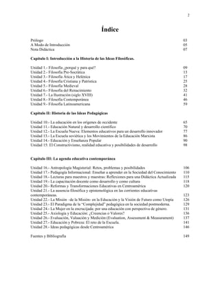 2



                                              Índice
Prólogo                                                                                     03
A Modo de Introducción                                                                      05
Nota Didáctica                                                                              07

Capítulo I: Introducción a la Historia de las Ideas Filosóficas.

Unidad 1.- Filosofía ¿porqué y para qué?                                                    09
Unidad 2.- Filosofía Pre-Socrática                                                          13
Unidad 3.- Filosofía Ática y Helénica                                                       17
Unidad 4.- Filosofía Cristiana y Patrística                                                 25
Unidad 5.- Filosofía Medieval                                                               28
Unidad 6.- Filosofía del Renacimiento                                                       32
Unidad 7.- La Ilustración (siglo XVIII)                                                     41
Unidad 8.- Filosofía Contemporánea                                                          46
Unidad 9.- Filosofía Latinoamericana                                                        59

Capitulo II: Historia de las Ideas Pedagógicas

Unidad 10.- La educación en los orígenes de occidente                                       65
Unidad 11.- Educación Natural y desarrollo científico                                       70
Unidad 12.- La Escuela Nueva: Elementos educativos para un desarrollo innovador             77
Unidad 13.- La Escuela soviética y los Movimientos de la Educación Marxista                 86
Unidad 14.- Educación y Enseñanza Popular                                                   90
Unidad 15: El Constructivismo, realidad educativa y posibilidades de desarrollo             98


Capítulo III: La agenda educativa contemporánea

Unidad 16.- Antropología Magisterial: Retos, problemas y posibilidades                      106
Unidad 17.- Pedagogía Informacional: Enseñar a aprender en la Sociedad del Conocimiento     110
Unidad 18.- Lecturas para maestros y maestras: Reflexiones para una Didáctica Actualizada   115
Unidad 19.- La capacitación docente como desarrollo y como cultura                          118
Unidad 20.- Reformas y Transformaciones Educativas en Centroamérica                         120
Unidad 21.- La ausencia filosófica y epistemológica en las corrientes educativas
contemporáneas.                                                                             123
Unidad 22.- La Misión –de la Misión- en la Educación y la Visión de Futuro como Utopía      126
Unidad 23.- El Paradigma de la “Complejidad” pedagógica en la sociedad postmoderna.         129
Unidad 24.- La Mujer en la encrucijada: por una educación con perspectiva de género.        131
Unidad 25.- Axiología y Educación: ¿Creencias o Valores?                                    136
Unidad 26.- Evaluación, Valuación y Medición (Evaluation, Assessment & Measurament)         137
Unidad 27.- Educación y Pobreza: El reto de la Escuela.                                     141
Unidad 28.- Ideas pedagógicas desde Centroamérica                                           146

Fuentes y Bibliografía                                                                      149
 